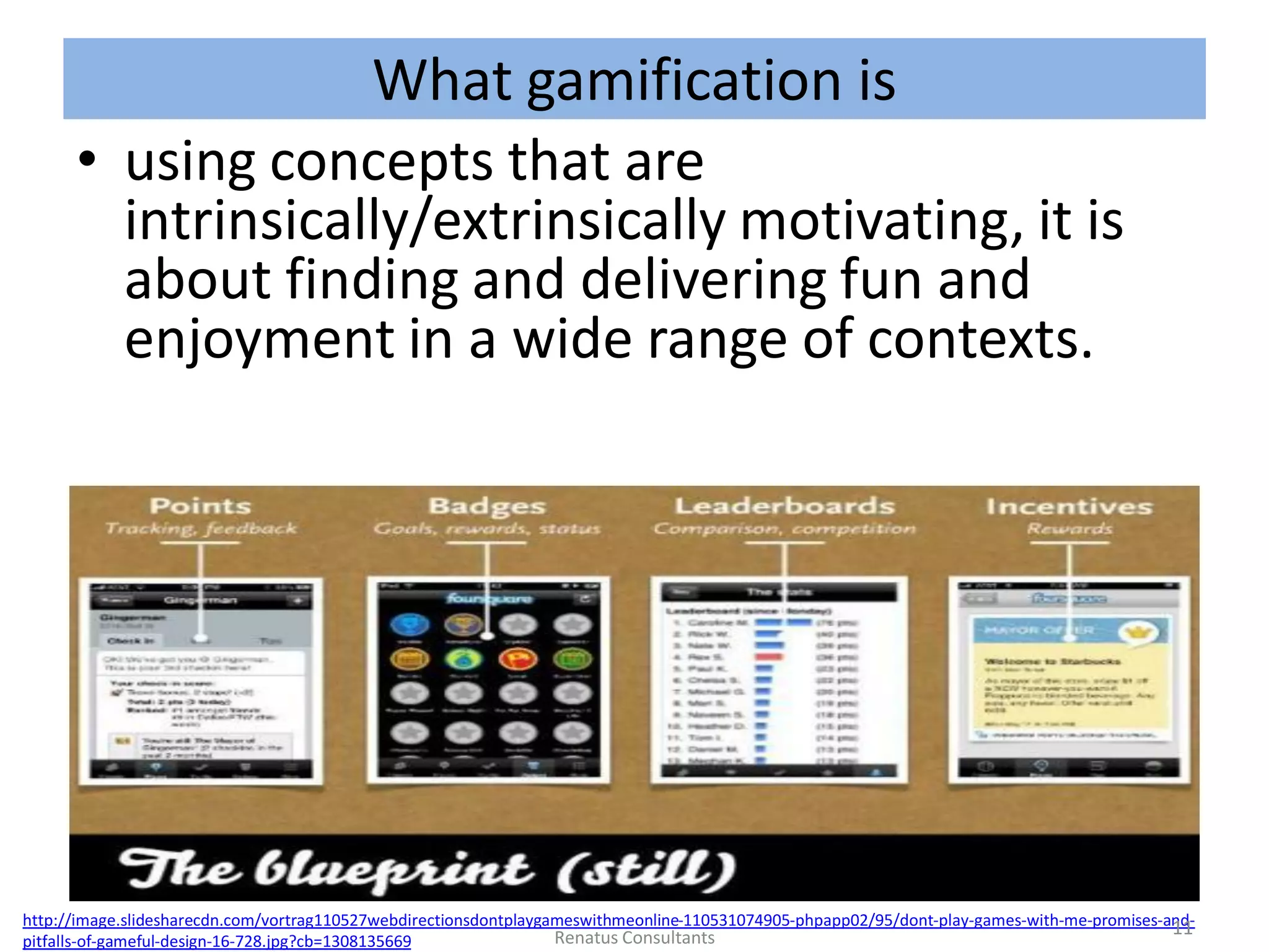 What gamification is
• using concepts that are
intrinsically/extrinsically motivating, it is
about finding and delivering fun and
enjoyment in a wide range of contexts.
•
http://image.slidesharecdn.com/vortrag110527webdirectionsdontplaygameswithmeonline-110531074905-phpapp02/95/dont-play-games-with-me-promises-and-
pitfalls-of-gameful-design-16-728.jpg?cb=1308135669
11Renatus Consultants
 