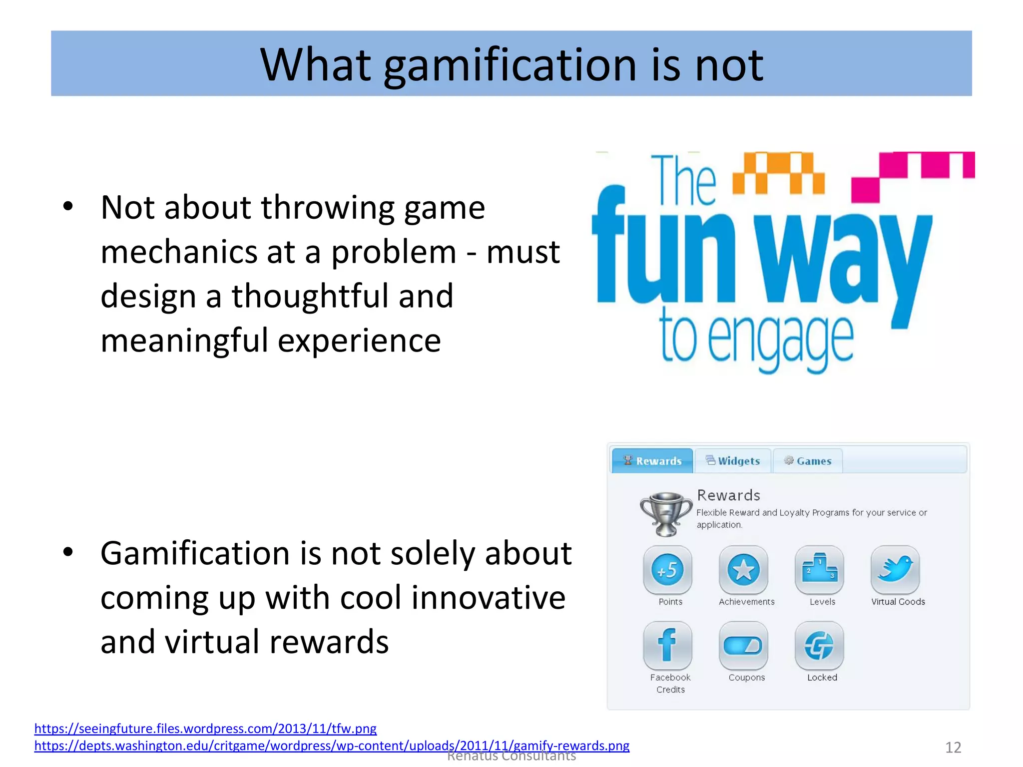 What gamification is not
• Not about throwing game
mechanics at a problem - must
design a thoughtful and
meaningful experience
• Gamification is not solely about
coming up with cool innovative
and virtual rewards
https://seeingfuture.files.wordpress.com/2013/11/tfw.png
https://depts.washington.edu/critgame/wordpress/wp-content/uploads/2011/11/gamify-rewards.png 12Renatus Consultants
 