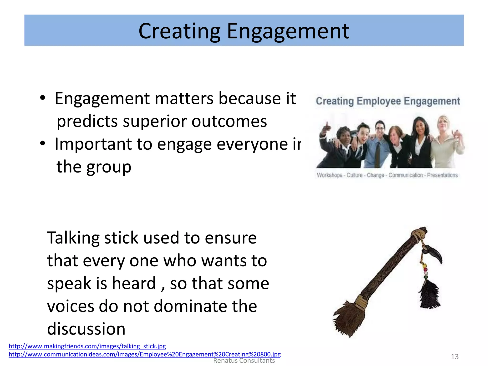 Creating Engagement
Talking stick used to ensure
that every one who wants to
speak is heard , so that some
voices do not dominate the
discussion
http://www.makingfriends.com/images/talking_stick.jpg
http://www.communicationideas.com/images/Employee%20Engagement%20Creating%20800.jpg
• Engagement matters because it
predicts superior outcomes
• Important to engage everyone in
the group
13Renatus Consultants
 
