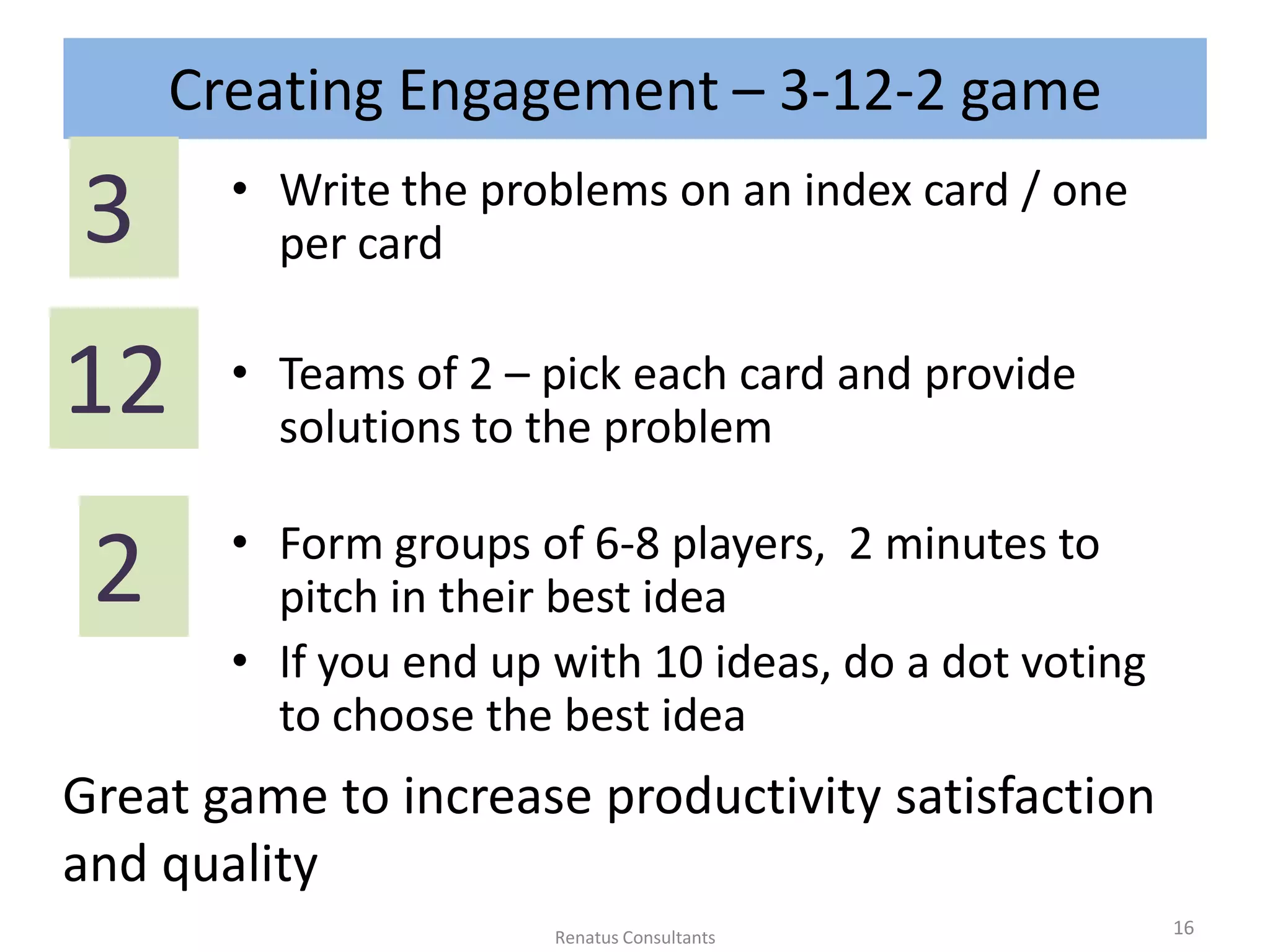 Creating Engagement – 3-12-2 game
• Write the problems on an index card / one
per card
• Teams of 2 – pick each card and provide
solutions to the problem
• Form groups of 6-8 players, 2 minutes to
pitch in their best idea
• If you end up with 10 ideas, do a dot voting
to choose the best idea
3
12
2
Great game to increase productivity satisfaction
and quality
16Renatus Consultants
 