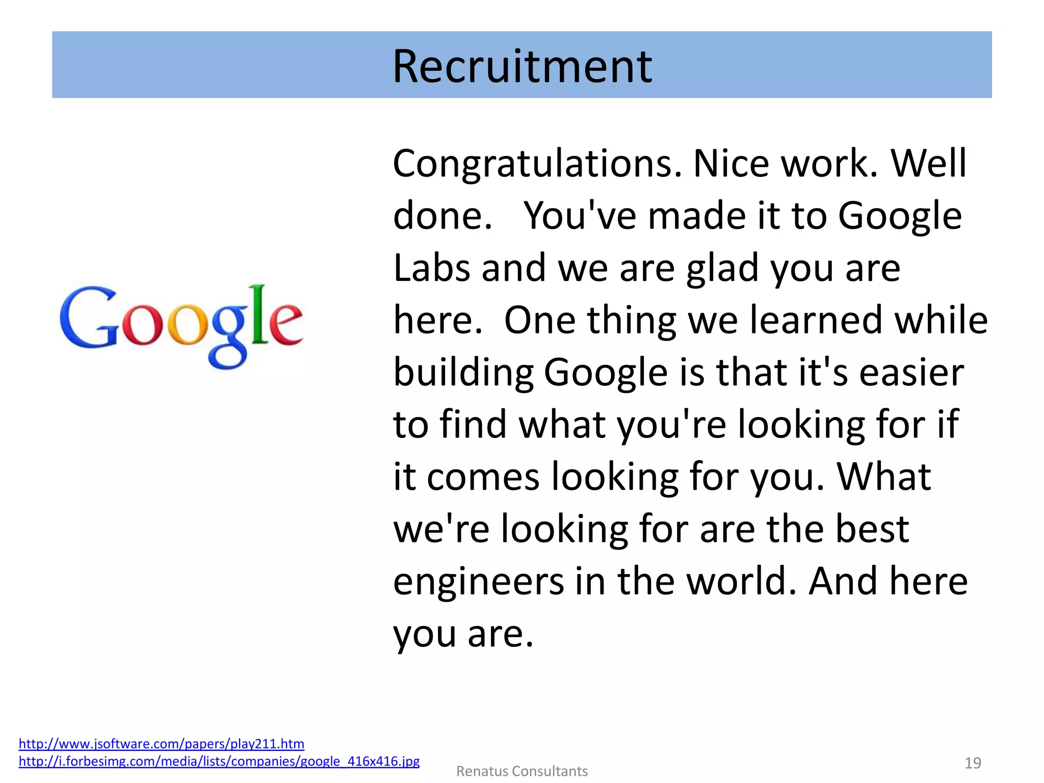 Recruitment
Congratulations. Nice work. Well
done. You've made it to Google
Labs and we are glad you are
here. One thing we learned while
building Google is that it's easier
to find what you're looking for if
it comes looking for you. What
we're looking for are the best
engineers in the world. And here
you are.
http://www.jsoftware.com/papers/play211.htm
http://i.forbesimg.com/media/lists/companies/google_416x416.jpg 19Renatus Consultants
 