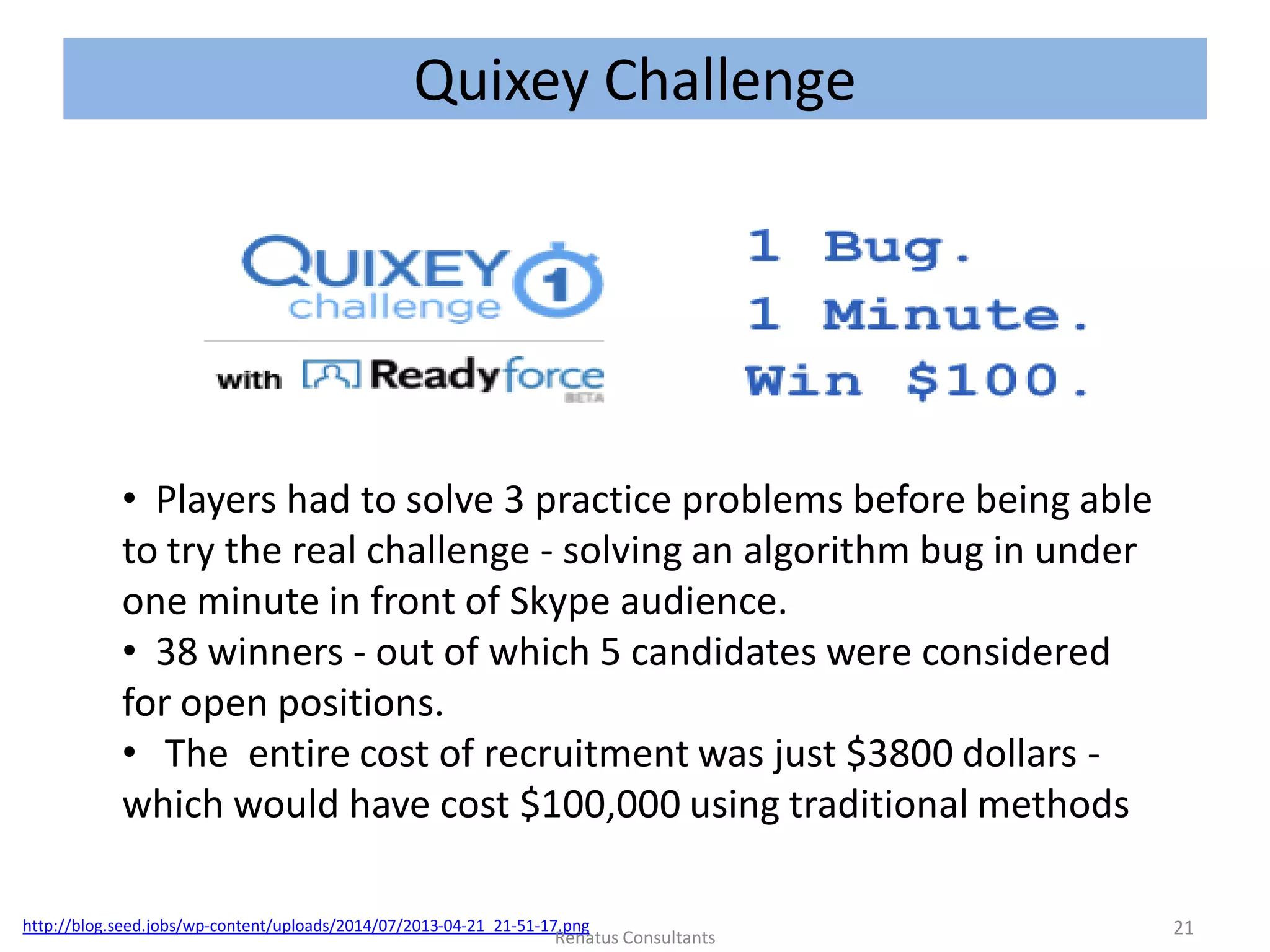 Quixey Challenge
http://blog.seed.jobs/wp-content/uploads/2014/07/2013-04-21_21-51-17.png
• Players had to solve 3 practice problems before being able
to try the real challenge - solving an algorithm bug in under
one minute in front of Skype audience.
• 38 winners - out of which 5 candidates were considered
for open positions.
• The entire cost of recruitment was just $3800 dollars -
which would have cost $100,000 using traditional methods
21Renatus Consultants
 