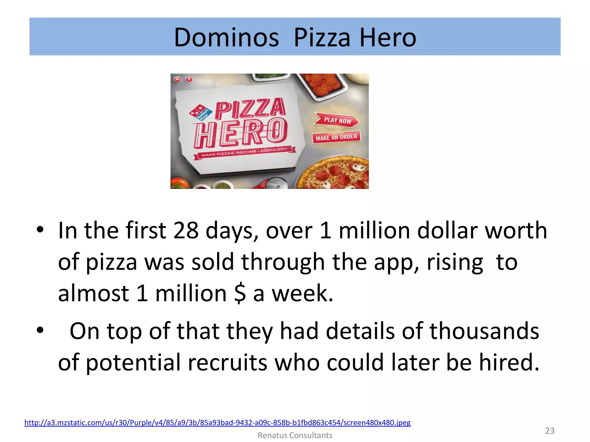 Dominos Pizza Hero
• In the first 28 days, over 1 million dollar worth
of pizza was sold through the app, rising to
almost 1 million $ a week.
• On top of that they had details of thousands
of potential recruits who could later be hired.
Renatus Consultants 23
http://a3.mzstatic.com/us/r30/Purple/v4/85/a9/3b/85a93bad-9432-a09c-858b-b1fbd863c454/screen480x480.jpeg
 