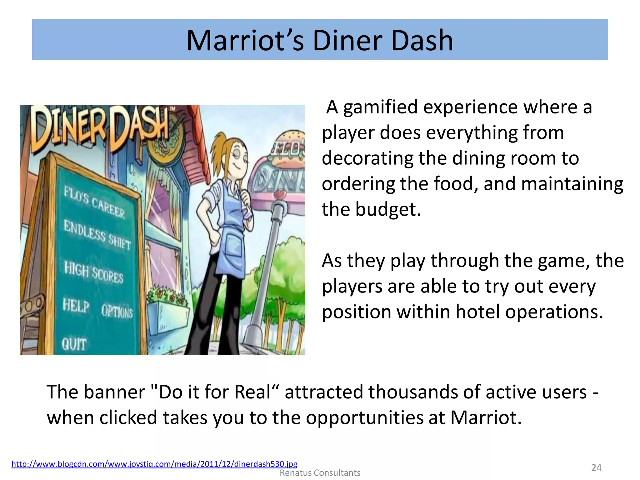 Marriot’s Diner Dash
http://www.blogcdn.com/www.joystiq.com/media/2011/12/dinerdash530.jpg
A gamified experience where a
player does everything from
decorating the dining room to
ordering the food, and maintaining
the budget.
As they play through the game, the
players are able to try out every
position within hotel operations.
The banner "Do it for Real“ attracted thousands of active users -
when clicked takes you to the opportunities at Marriot.
24Renatus Consultants
 
