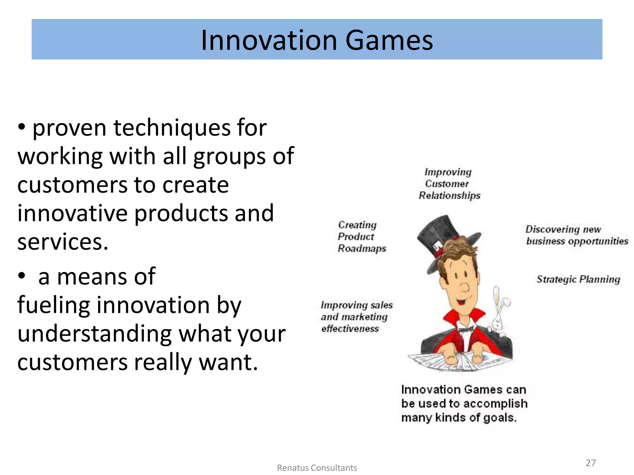 Innovation Games
• proven techniques for
working with all groups of
customers to create
innovative products and
services.
• a means of
fueling innovation by
understanding what your
customers really want.
27Renatus Consultants
 