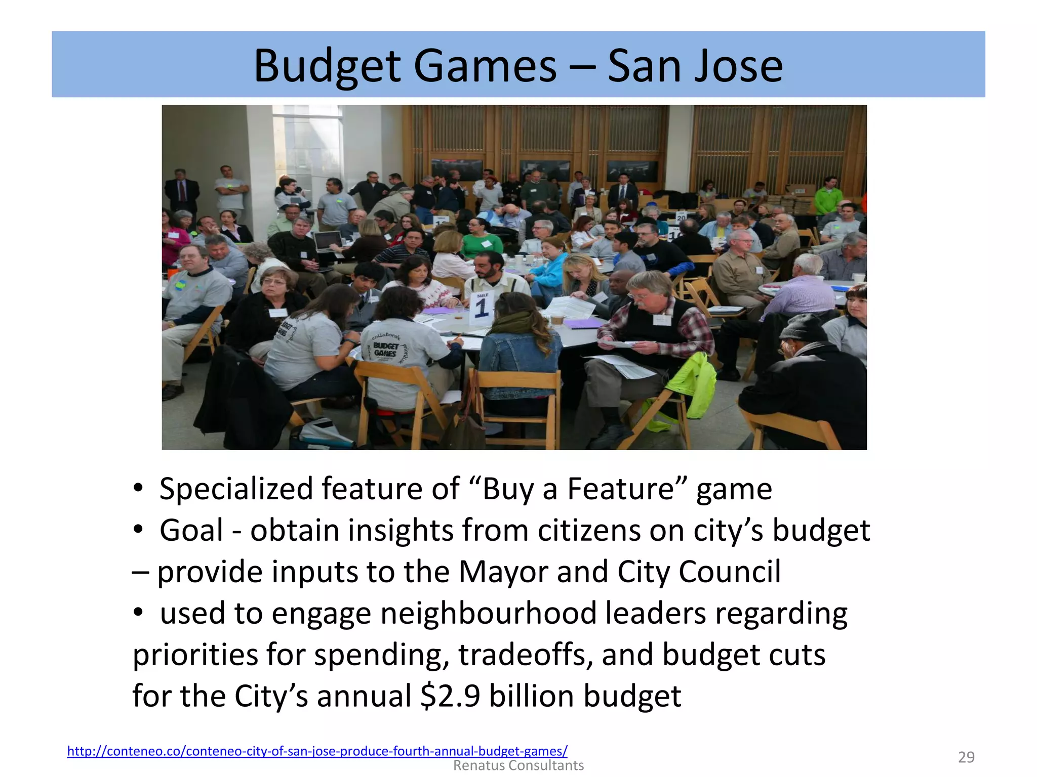 Budget Games – San Jose
http://conteneo.co/conteneo-city-of-san-jose-produce-fourth-annual-budget-games/
• Specialized feature of “Buy a Feature” game
• Goal - obtain insights from citizens on city’s budget
– provide inputs to the Mayor and City Council
• used to engage neighbourhood leaders regarding
priorities for spending, tradeoffs, and budget cuts
for the City’s annual $2.9 billion budget
29Renatus Consultants
 