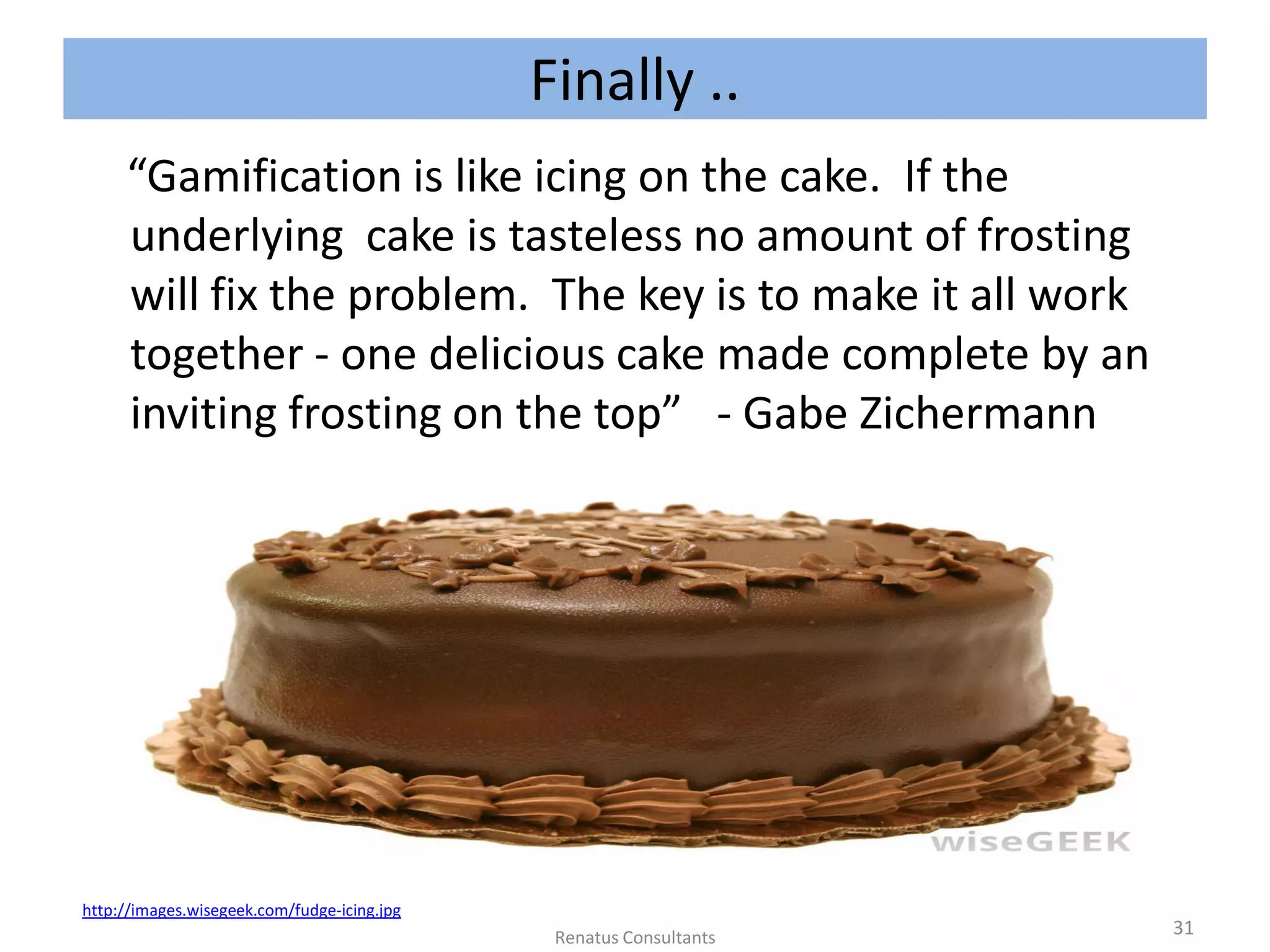 “Gamification is like icing on the cake. If the
underlying cake is tasteless no amount of frosting
will fix the problem. The key is to make it all work
together - one delicious cake made complete by an
inviting frosting on the top” - Gabe Zichermann
http://images.wisegeek.com/fudge-icing.jpg
31Renatus Consultants
Finally ..
 