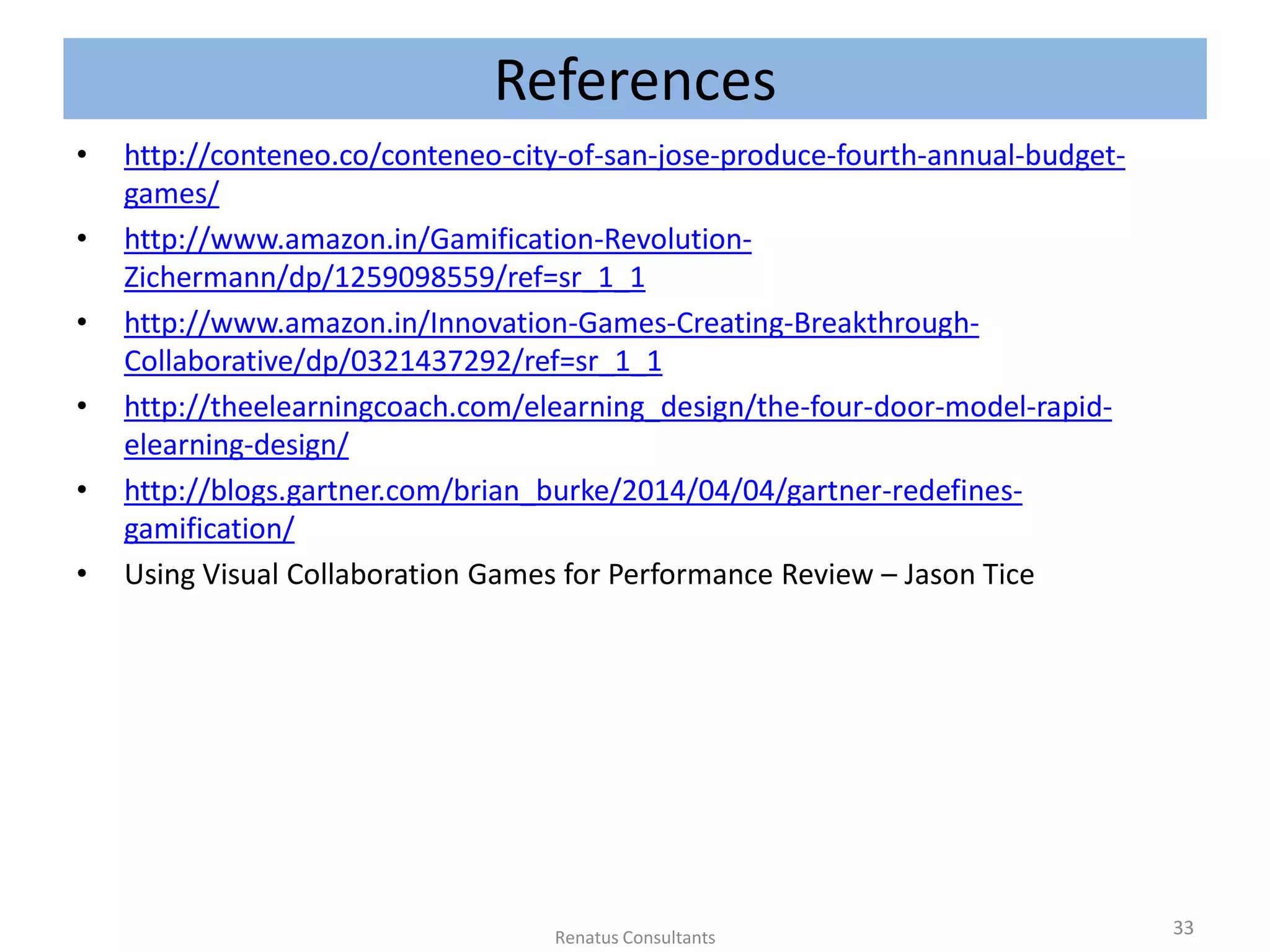References
• http://conteneo.co/conteneo-city-of-san-jose-produce-fourth-annual-budget-
games/
• http://www.amazon.in/Gamification-Revolution-
Zichermann/dp/1259098559/ref=sr_1_1
• http://www.amazon.in/Innovation-Games-Creating-Breakthrough-
Collaborative/dp/0321437292/ref=sr_1_1
• http://theelearningcoach.com/elearning_design/the-four-door-model-rapid-
elearning-design/
• http://blogs.gartner.com/brian_burke/2014/04/04/gartner-redefines-
gamification/
• Using Visual Collaboration Games for Performance Review – Jason Tice
33Renatus Consultants
 