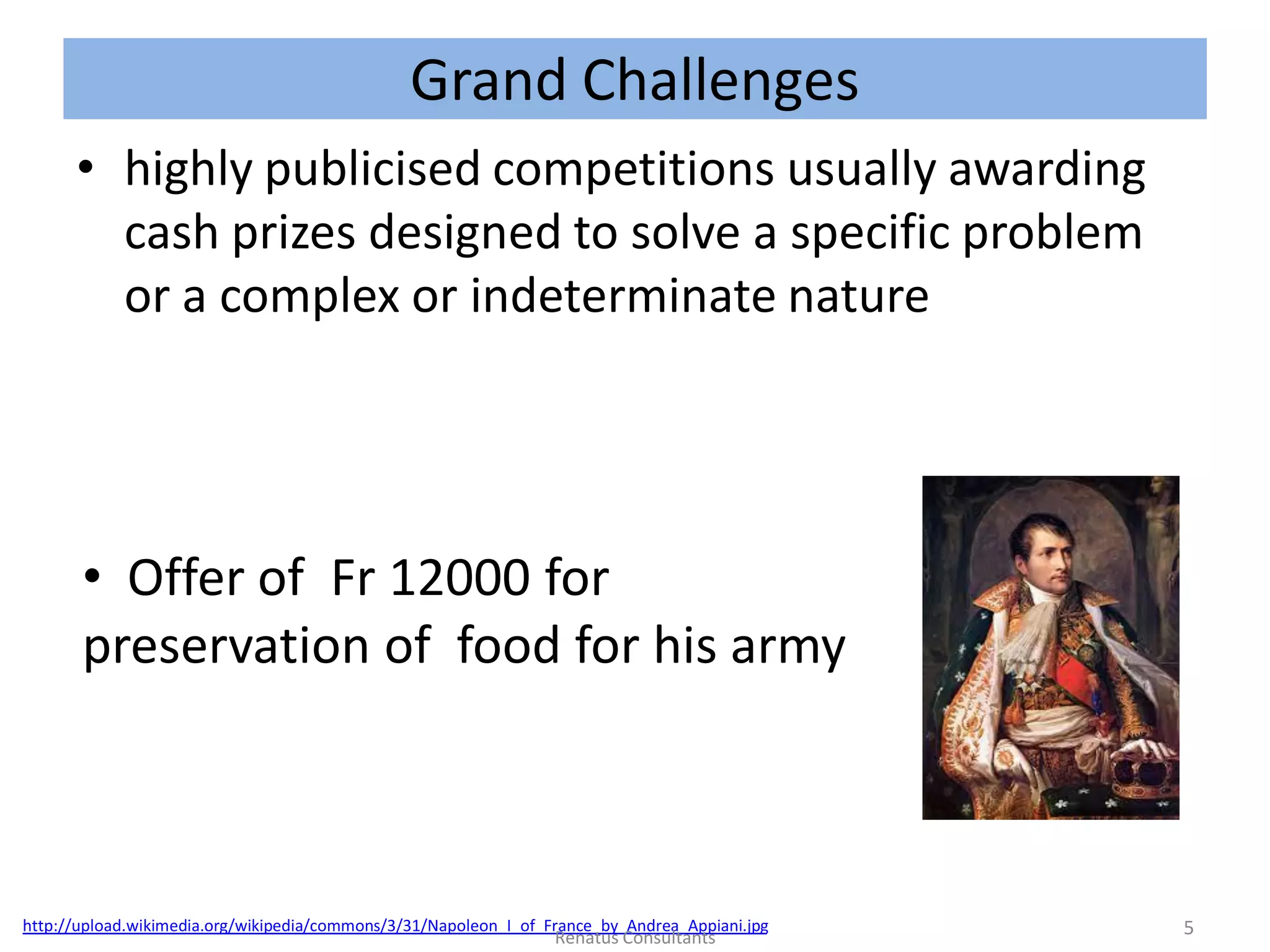 Grand Challenges
• highly publicised competitions usually awarding
cash prizes designed to solve a specific problem
or a complex or indeterminate nature
• Offer of Fr 12000 for
preservation of food for his army
http://upload.wikimedia.org/wikipedia/commons/3/31/Napoleon_I_of_France_by_Andrea_Appiani.jpg 5Renatus Consultants
 