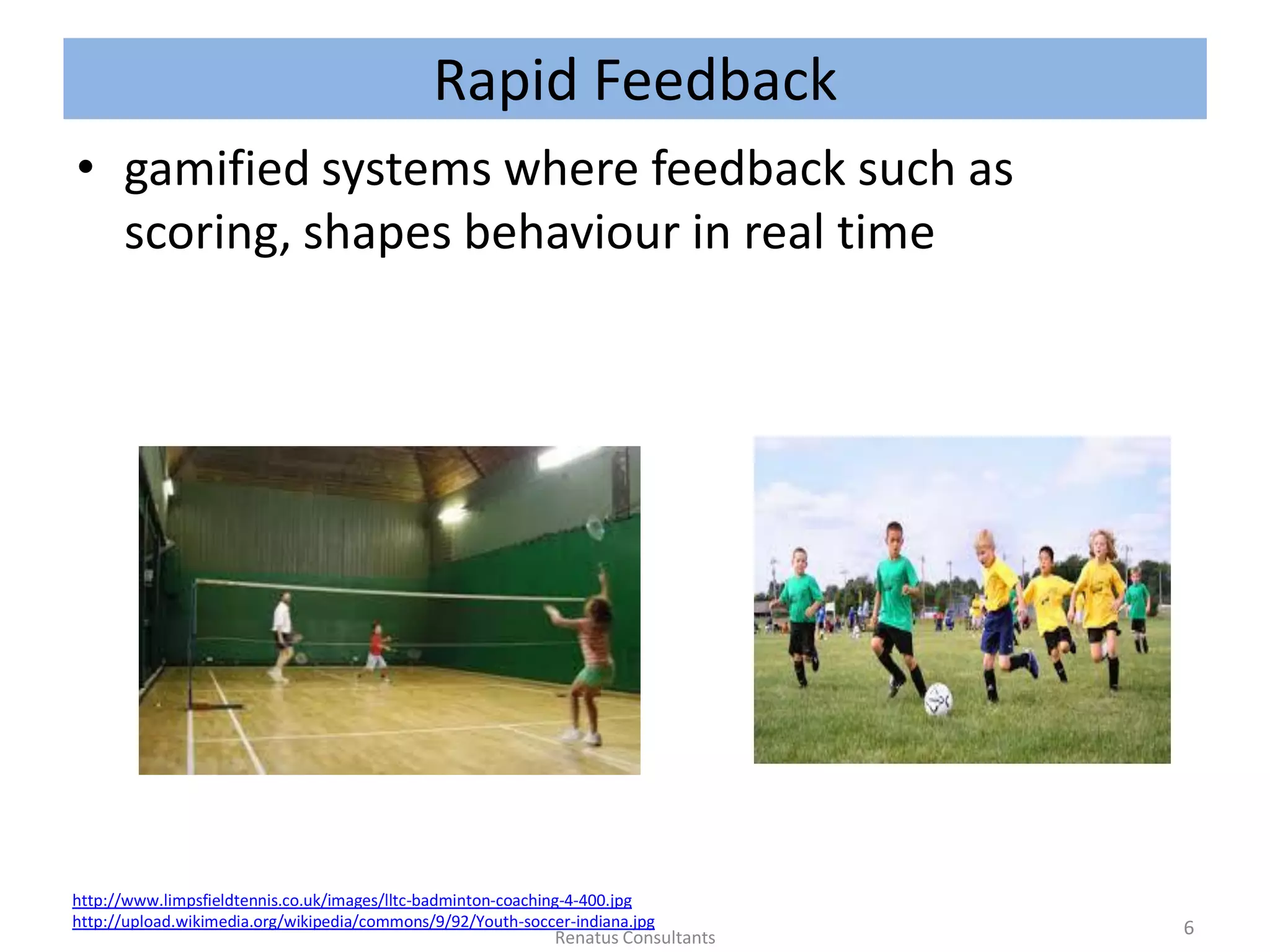 Rapid Feedback
• gamified systems where feedback such as
scoring, shapes behaviour in real time
http://www.limpsfieldtennis.co.uk/images/lltc-badminton-coaching-4-400.jpg
http://upload.wikimedia.org/wikipedia/commons/9/92/Youth-soccer-indiana.jpg 6Renatus Consultants
 