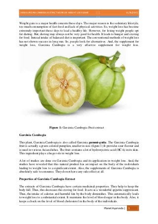 HOW GARCINIA CAMBOGIA EXTRACT WORKS IN WEIGHT LOSS GAME 11/26/2015
Planet Ayurveda | 1
Weight gain is a major health concern these days. The major reason is the sedentary lifestyle,
too much consumption of fast food and lack of physical activities. So, weight loss has become
extremely important these days to lead a healthy life. However, for losing weight people opt
for dieting. But, dieting may always not be very good for health. It leads to hunger and craving
for food. Instead intake of balanced diet is important. The conventional methods of weight loss
has not shown success in long run. So, people look for alternatives. And, the supplement for
weight loss, Garcinia Cambogia is a very effective supplement for weight loss.
Figure 1: Garcinia Cambogia Fruit extract
Garcinia Cambogia
This plant, Garcinia Cambogia is also called Garcinia gummi-gutta. The Garcinia Cambogia
fruit is actually a green colored pumpkin, smaller in size.(figure 1) It provides sour flavour and
is used in various Asian dishes. The fruit contains a lot of hydroxycitric acid (HCA) in its skin.
This ingredient plays a huge role in weight loss.
A lot of studies are done on Garcinia Cambogia and its application in weight loss. And, the
studies have revealed that this natural product has an impact on the body of the individuals
leading to weight loss to a significant extent. Also, the supplements of Garcinia Cambogia is
absolutely safe to consume. They do not have any side effect at all.
Properties of Garcinia Cambogia Extract
The extracts of Garcinia Cambogia have certain medicinal properties. They help to keep the
body full. Thus, this decreases the craving for food. It acts as a wonderful appetite suppressant.
Thus, the intake of calories and harmful fats by the body diminishes. This automatically leads
to weight loss to a substantial extent. It maintains the level of blood sugar in the body. Also, it
keeps a check on the level of blood cholesterol in the body of the individuals.
 