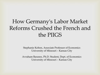 How Germany's Labor Market
Reforms Crushed the French and
          the PIIGS

     Stephanie Kelton, Associate Professor of Economics
           University of Missouri – Kansas City

    Avraham Baranes, Ph.D. Student, Dept. of Economics
          University of Missouri – Kansas City
 