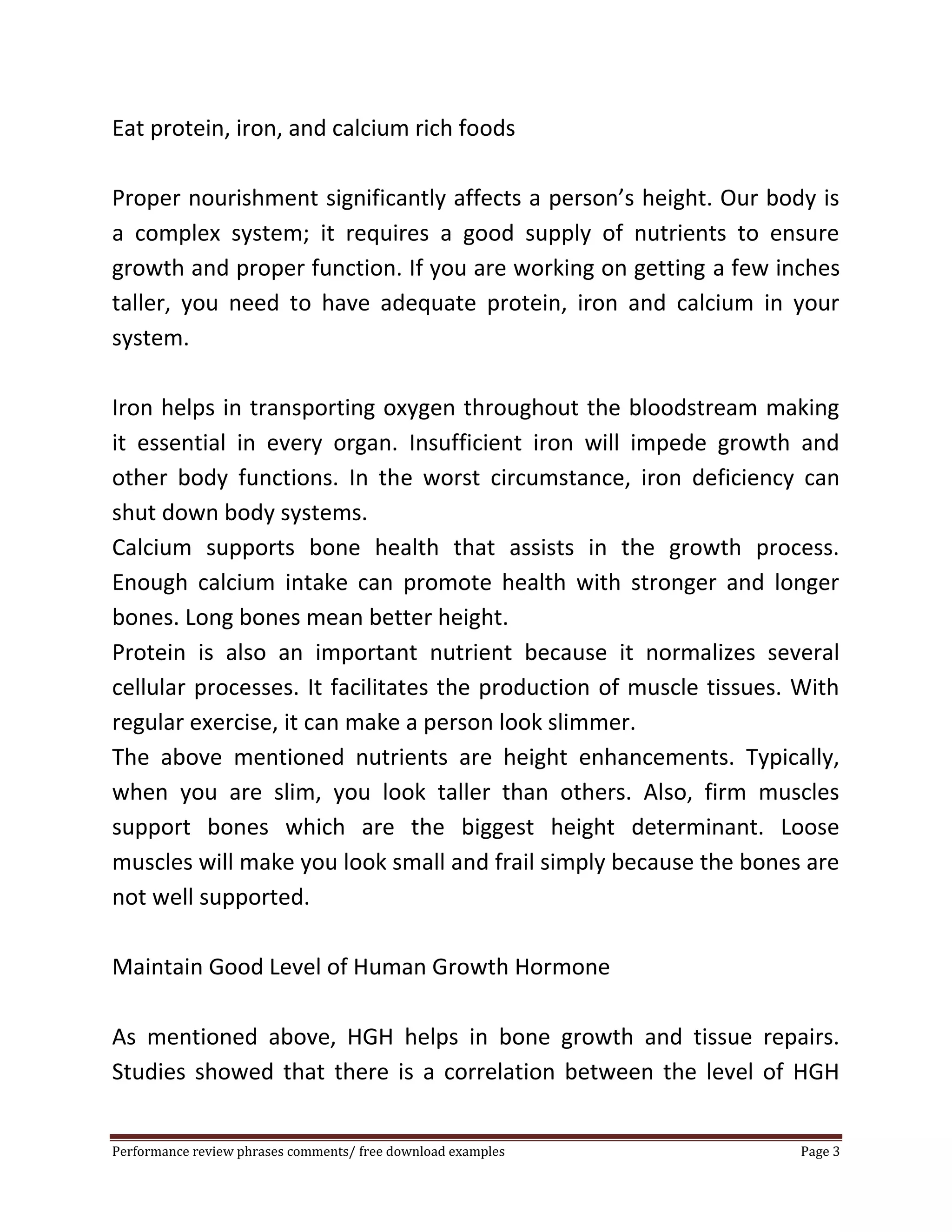 Eat protein, iron, and calcium rich foods 
Proper nourishment significantly affects a person’s height. Our body is 
a complex system; it requires a good supply of nutrients to ensure 
growth and proper function. If you are working on getting a few inches 
taller, you need to have adequate protein, iron and calcium in your 
system. 
Iron helps in transporting oxygen throughout the bloodstream making 
it essential in every organ. Insufficient iron will impede growth and 
other body functions. In the worst circumstance, iron deficiency can 
shut down body systems. 
Calcium supports bone health that assists in the growth process. 
Enough calcium intake can promote health with stronger and longer 
bones. Long bones mean better height. 
Protein is also an important nutrient because it normalizes several 
cellular processes. It facilitates the production of muscle tissues. With 
regular exercise, it can make a person look slimmer. 
The above mentioned nutrients are height enhancements. Typically, 
when you are slim, you look taller than others. Also, firm muscles 
support bones which are the biggest height determinant. Loose 
muscles will make you look small and frail simply because the bones are 
not well supported. 
Maintain Good Level of Human Growth Hormone 
As mentioned above, HGH helps in bone growth and tissue repairs. 
Studies showed that there is a correlation between the level of HGH 
Performance review phrases comments/ free download examples Page 3 
 