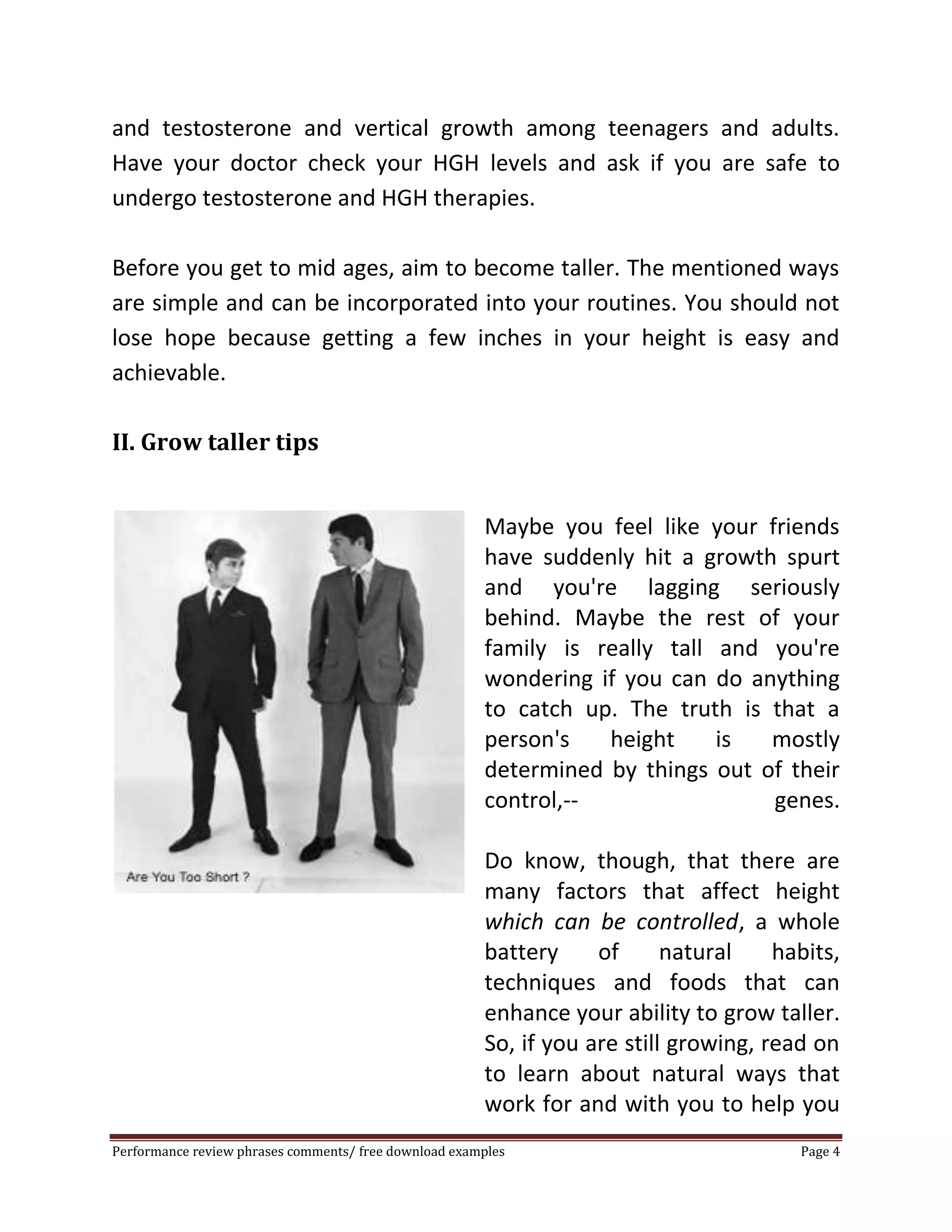 and testosterone and vertical growth among teenagers and adults. 
Have your doctor check your HGH levels and ask if you are safe to 
undergo testosterone and HGH therapies. 
Before you get to mid ages, aim to become taller. The mentioned ways 
are simple and can be incorporated into your routines. You should not 
lose hope because getting a few inches in your height is easy and 
achievable. 
II. Grow taller tips 
Maybe you feel like your friends 
have suddenly hit a growth spurt 
and you're lagging seriously 
behind. Maybe the rest of your 
family is really tall and you're 
wondering if you can do anything 
to catch up. The truth is that a 
person's height is mostly 
determined by things out of their 
control,-- genes. 
Do know, though, that there are 
many factors that affect height 
which can be controlled, a whole 
battery of natural habits, 
techniques and foods that can 
enhance your ability to grow taller. 
So, if you are still growing, read on 
to learn about natural ways that 
work for and with you to help you 
Performance review phrases comments/ free download examples Page 4 
 