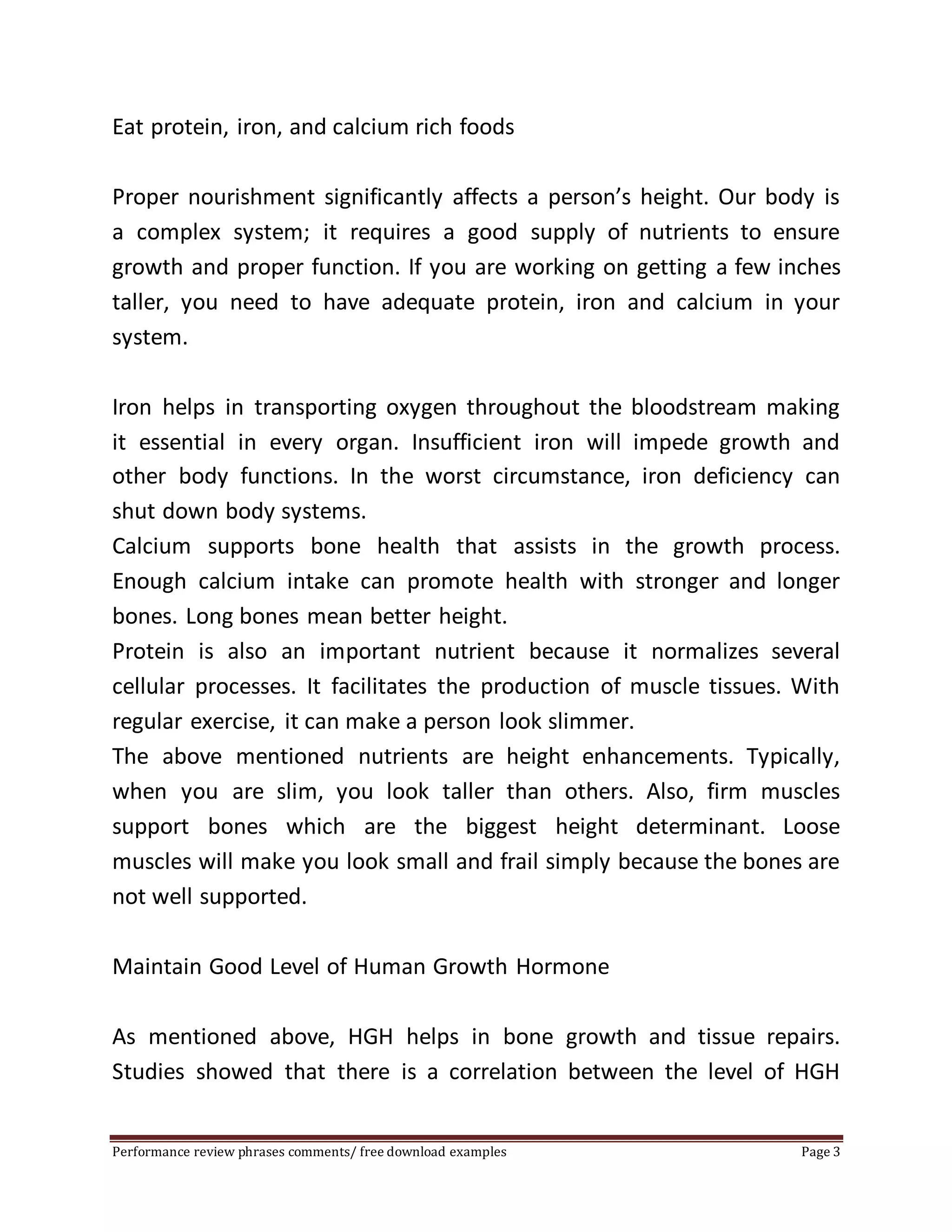 Eat protein, iron, and calcium rich foods 
Proper nourishment significantly affects a person’s height. Our body is 
a complex system; it requires a good supply of nutrients to ensure 
growth and proper function. If you are working on getting a few inches 
taller, you need to have adequate protein, iron and calcium in your 
system. 
Iron helps in transporting oxygen throughout the bloodstream making 
it essential in every organ. Insufficient iron will impede growth and 
other body functions. In the worst circumstance, iron deficiency can 
shut down body systems. 
Calcium supports bone health that assists in the growth process. 
Enough calcium intake can promote health with stronger and longer 
bones. Long bones mean better height. 
Protein is also an important nutrient because it normalizes several 
cellular processes. It facilitates the production of muscle tissues. With 
regular exercise, it can make a person look slimmer. 
The above mentioned nutrients are height enhancements. Typically, 
when you are slim, you look taller than others. Also, firm muscles 
support bones which are the biggest height determinant. Loose 
muscles will make you look small and frail simply because the bones are 
not well supported. 
Maintain Good Level of Human Growth Hormone 
As mentioned above, HGH helps in bone growth and tissue repairs. 
Studies showed that there is a correlation between the level of HGH 
Performance review phrases comments/ free download examples Page 3 
 