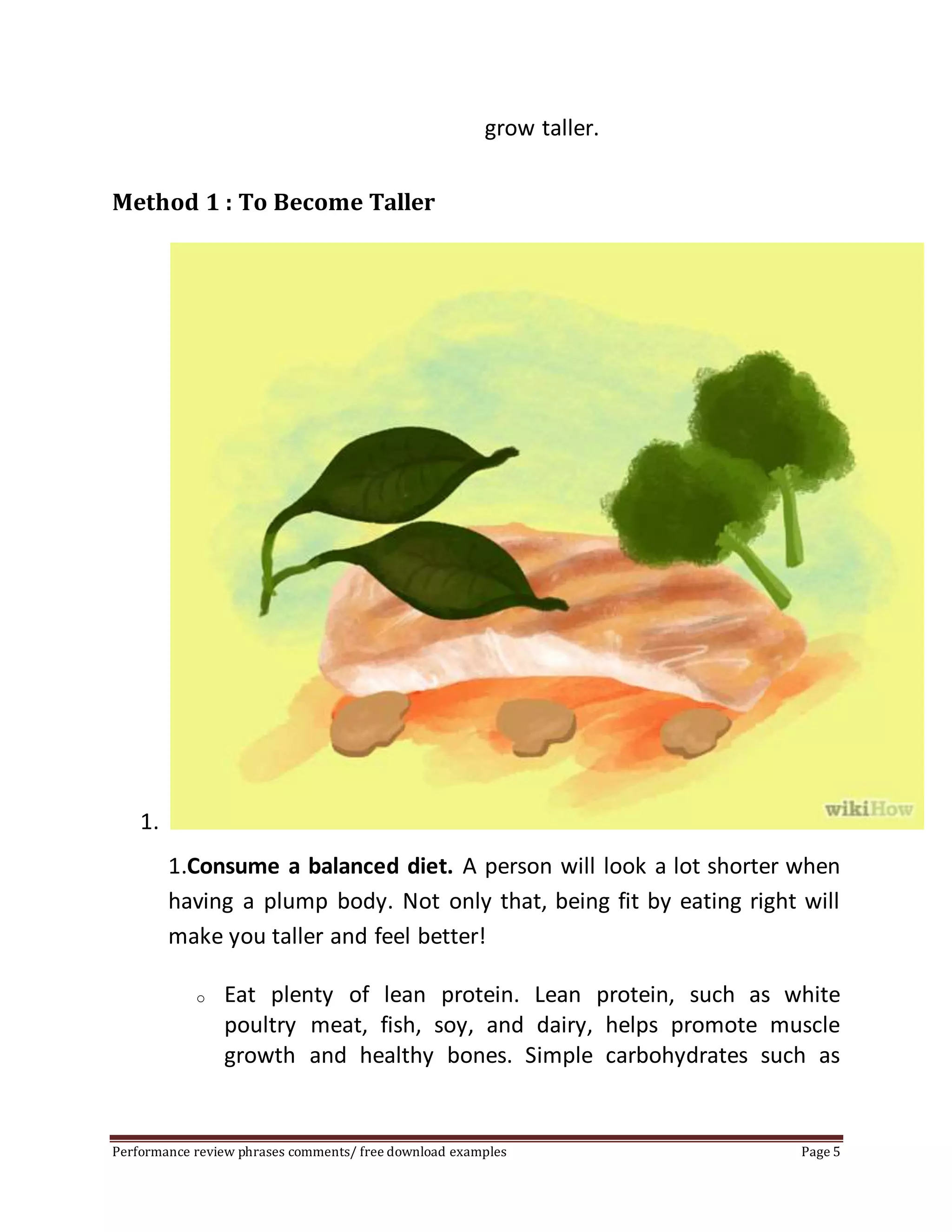 grow taller. 
Method 1 : To Become Taller 
1. 
1.Consume a balanced diet. A person will look a lot shorter when 
having a plump body. Not only that, being fit by eating right will 
make you taller and feel better! 
o Eat plenty of lean protein. Lean protein, such as white 
poultry meat, fish, soy, and dairy, helps promote muscle 
growth and healthy bones. Simple carbohydrates such as 
Performance review phrases comments/ free download examples Page 5 
 