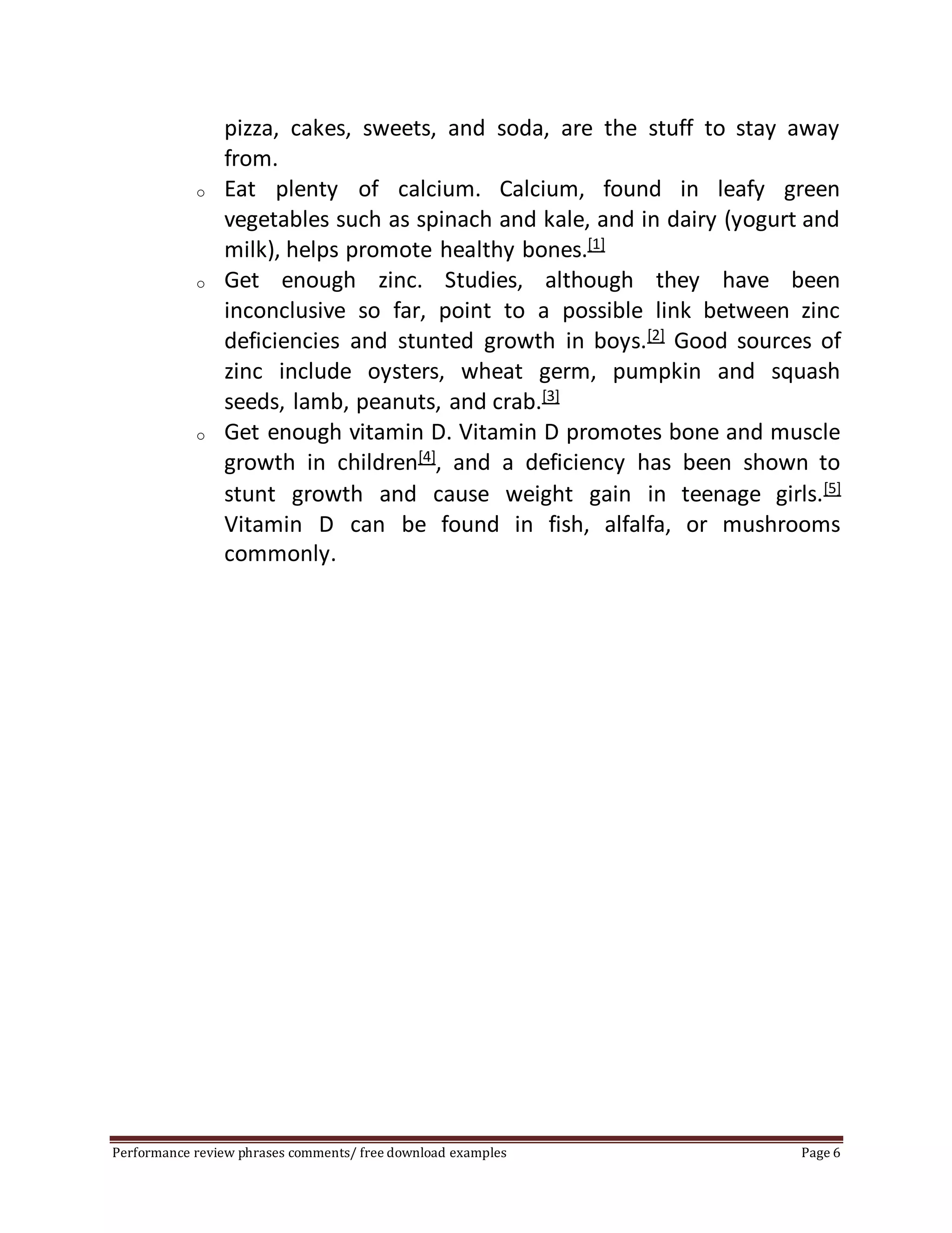 pizza, cakes, sweets, and soda, are the stuff to stay away 
from. 
o Eat plenty of calcium. Calcium, found in leafy green 
vegetables such as spinach and kale, and in dairy (yogurt and 
milk), helps promote healthy bones.[1] 
o Get enough zinc. Studies, although they have been 
inconclusive so far, point to a possible link between zinc 
deficiencies and stunted growth in boys.[2] Good sources of 
zinc include oysters, wheat germ, pumpkin and squash 
seeds, lamb, peanuts, and crab.[3] 
o Get enough vitamin D. Vitamin D promotes bone and muscle 
growth in children[4], and a deficiency has been shown to 
stunt growth and cause weight gain in teenage girls.[5] 
Vitamin D can be found in fish, alfalfa, or mushrooms 
commonly. 
Performance review phrases comments/ free download examples Page 6 
 
