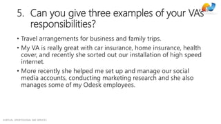 AVIRTUAL | PROFESSIONAL SME SERVICES
5. Can you give three examples of your VA’s
responsibilities?
• Travel arrangements for business and family trips.
• My VA is really great with car insurance, home insurance, health
cover, and recently she sorted out our installation of high speed
internet.
• More recently she helped me set up and manage our social
media accounts, conducting marketing research and she also
manages some of my Odesk employees.
 