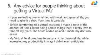 AVIRTUAL | PROFESSIONAL SME SERVICES
6. Any advice for people thinking about
getting a Virtual PA?
• If you are feeling overwhelmed with work and general life, you
need to give it a shot. Your time is valuable.
• Before committing to a virtual assistant, I made a note of the
amount of time I spent doing admin things that I’d really love to
take off my plate. The hours added up and it made my decision
easier.
• My Virtual PA allowed me to enjoy a richer personal life, while
increasing my productivity in ways I didn’t even anticipate.
 