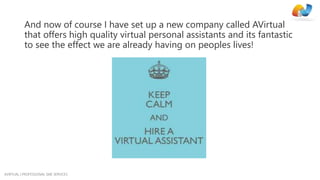 AVIRTUAL | PROFESSIONAL SME SERVICES
And now of course I have set up a new company called AVirtual
that offers high quality virtual personal assistants and its fantastic
to see the effect we are already having on peoples lives!
 