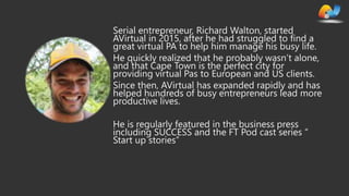 AVIRTUAL | PROFESSIONAL SME SERVICES
Serial entrepreneur, Richard Walton, started
AVirtual in 2015, after he had struggled to find a
great virtual PA to help him manage his busy life.
He quickly realized that he probably wasn’t alone,
and that Cape Town is the perfect city for
providing virtual Pas to European and US clients.
Since then, AVirtual has expanded rapidly and has
helped hundreds of busy entrepreneurs lead more
productive lives.
He is regularly featured in the business press
including SUCCESS and the FT Pod cast series “
Start up stories”
 