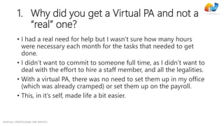 AVIRTUAL | PROFESSIONAL SME SERVICES
1. Why did you get a Virtual PA and not a
“real” one?
• I had a real need for help but I wasn’t sure how many hours
were necessary each month for the tasks that needed to get
done.
• I didn’t want to commit to someone full time, as I didn’t want to
deal with the effort to hire a staff member, and all the legalities.
• With a virtual PA, there was no need to set them up in my office
(which was already cramped) or set them up on the payroll.
• This, in it’s self, made life a bit easier.
 
