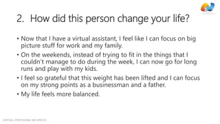 AVIRTUAL | PROFESSIONAL SME SERVICES
2. How did this person change your life?
• Now that I have a virtual assistant, I feel like I can focus on big
picture stuff for work and my family.
• On the weekends, instead of trying to fit in the things that I
couldn’t manage to do during the week, I can now go for long
runs and play with my kids.
• I feel so grateful that this weight has been lifted and I can focus
on my strong points as a businessman and a father.
• My life feels more balanced.
 