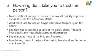 AVIRTUAL | PROFESSIONAL SME SERVICES
3. How long did it take you to trust this
person?
• Trust is difficult enough in person, but my VA quickly impressed
me as she was fast and accountable.
• We’d meet face to face on Skype and spoke frequently on the
phone.
• She now has access to a couple of my cards, all my frequent
flyer details and household account information.
• She manages most of my bills and finances.
• Even better, most of the jobs I entrust to her, she does far better
than I ever did.
 