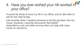 AVIRTUAL | PROFESSIONAL SME SERVICES
4. Have you ever wished your VA worked in
your office?
It would be lovely to have my VA in my office, and to able able to
ask for her help locally.
Like recently when I needed someone to let the plumber into the
house. However, I recently discovered Task Rabbit
(taskrabbit.co.uk) and other services that can help with more
hands on situations.
 