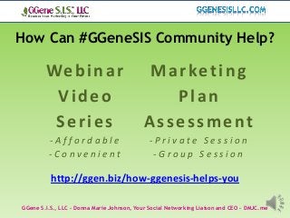 How Can #GGeneSIS Community Help?

        We b i n a r                         Marketing
         Video                                 Plan
         Series                             Assessment
         -Affordable                          -Private Session
         -Convenient                           -Group Session

          http://ggen.biz/how-ggenesis-helps-you

GGene S.I.S., LLC – Donna Marie Johnson, Your Social Networking Liaison and CEO – DMJC.me
 