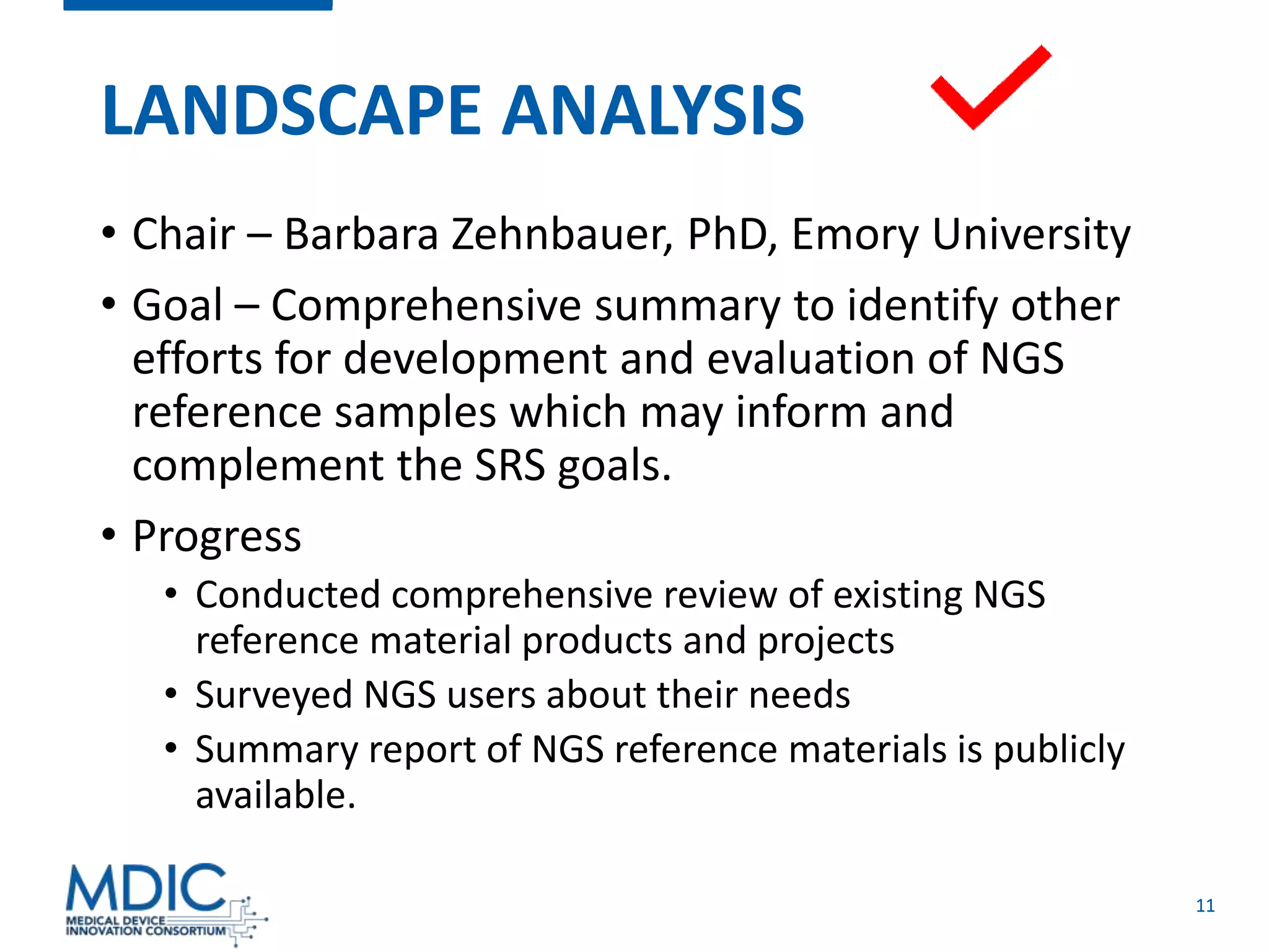 11
LANDSCAPE ANALYSIS
• Chair – Barbara Zehnbauer, PhD, Emory University
• Goal – Comprehensive summary to identify other
efforts for development and evaluation of NGS
reference samples which may inform and
complement the SRS goals.
• Progress
• Conducted comprehensive review of existing NGS
reference material products and projects
• Surveyed NGS users about their needs
• Summary report of NGS reference materials is publicly
available.
 