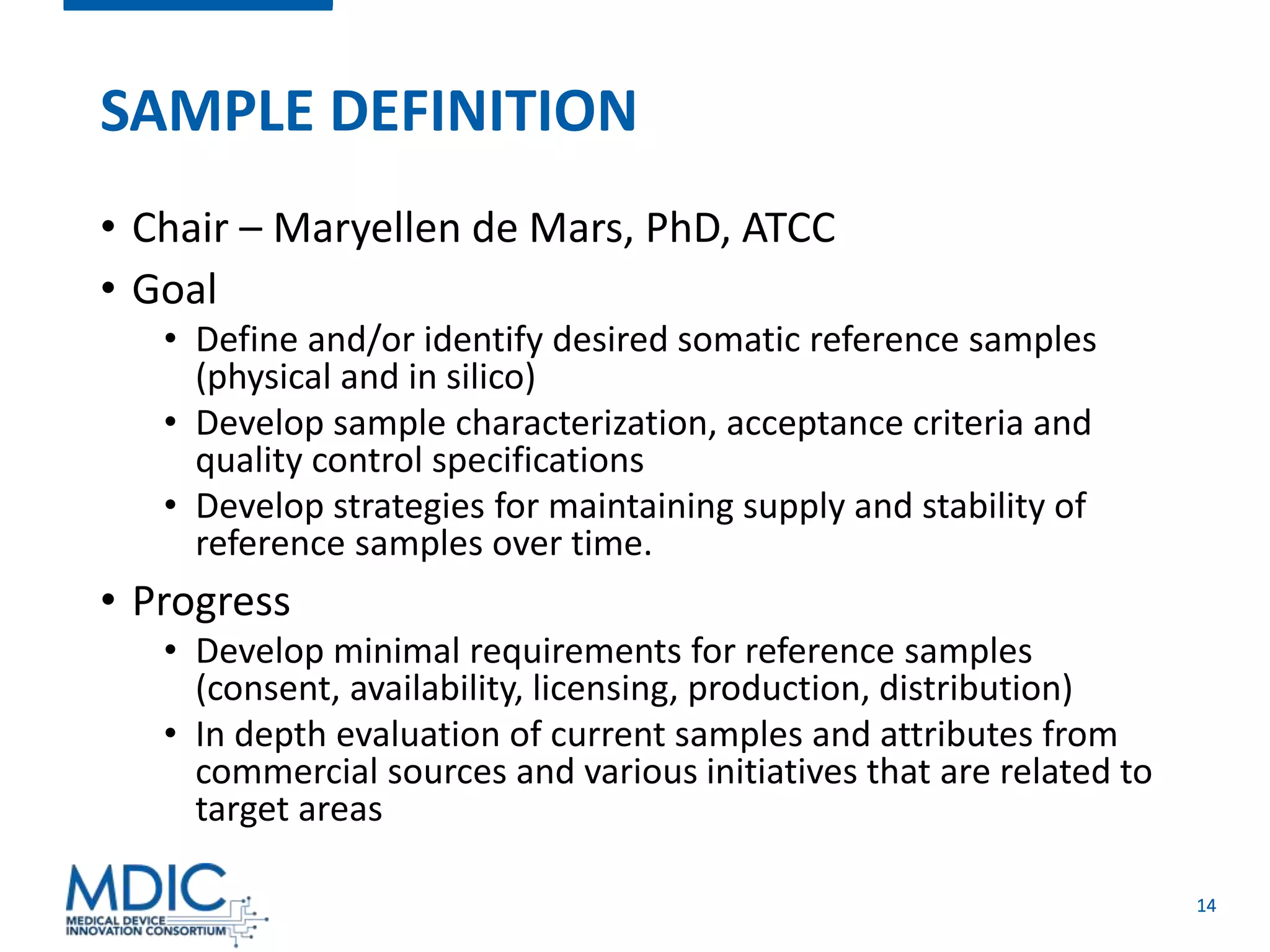 14
SAMPLE DEFINITION
• Chair – Maryellen de Mars, PhD, ATCC
• Goal
• Define and/or identify desired somatic reference samples
(physical and in silico)
• Develop sample characterization, acceptance criteria and
quality control specifications
• Develop strategies for maintaining supply and stability of
reference samples over time.
• Progress
• Develop minimal requirements for reference samples
(consent, availability, licensing, production, distribution)
• In depth evaluation of current samples and attributes from
commercial sources and various initiatives that are related to
target areas
 