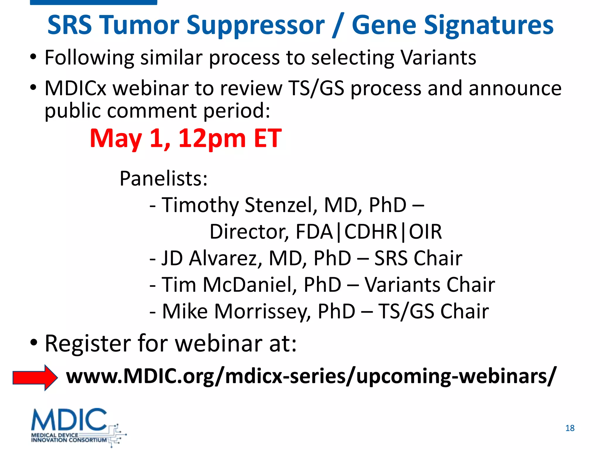 18
SRS Tumor Suppressor / Gene Signatures
• Following similar process to selecting Variants
• MDICx webinar to review TS/GS process and announce
public comment period:
May 1, 12pm ET
Panelists:
- Timothy Stenzel, MD, PhD –
Director, FDA|CDHR|OIR
- JD Alvarez, MD, PhD – SRS Chair
- Tim McDaniel, PhD – Variants Chair
- Mike Morrissey, PhD – TS/GS Chair
• Register for webinar at:
www.MDIC.org/mdicx-series/upcoming-webinars/
 