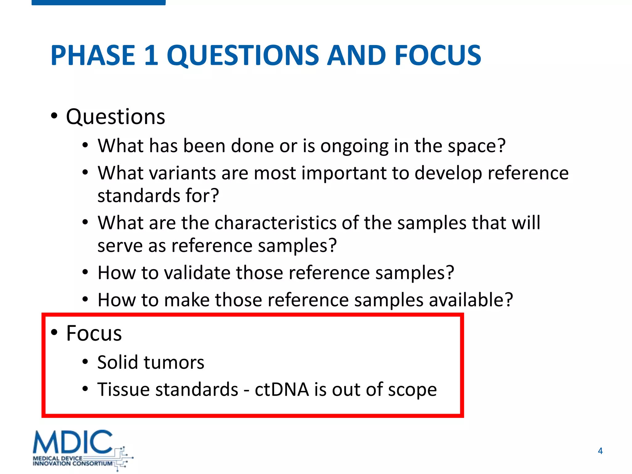 4
PHASE 1 QUESTIONS AND FOCUS
• Questions
• What has been done or is ongoing in the space?
• What variants are most important to develop reference
standards for?
• What are the characteristics of the samples that will
serve as reference samples?
• How to validate those reference samples?
• How to make those reference samples available?
• Focus
• Solid tumors
• Tissue standards - ctDNA is out of scope
 
