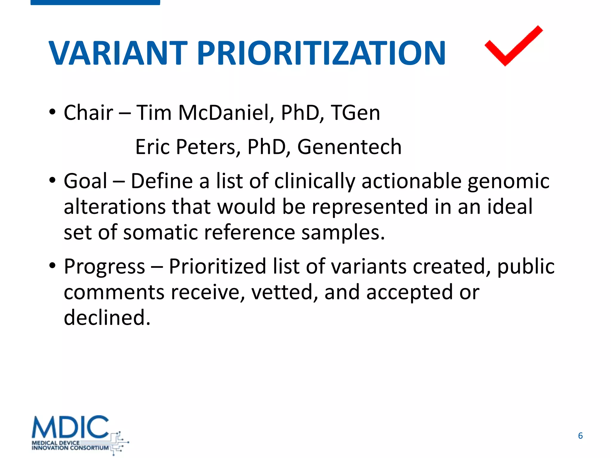 6
VARIANT PRIORITIZATION
• Chair – Tim McDaniel, PhD, TGen
Eric Peters, PhD, Genentech
• Goal – Define a list of clinically actionable genomic
alterations that would be represented in an ideal
set of somatic reference samples.
• Progress – Prioritized list of variants created, public
comments receive, vetted, and accepted or
declined.
 