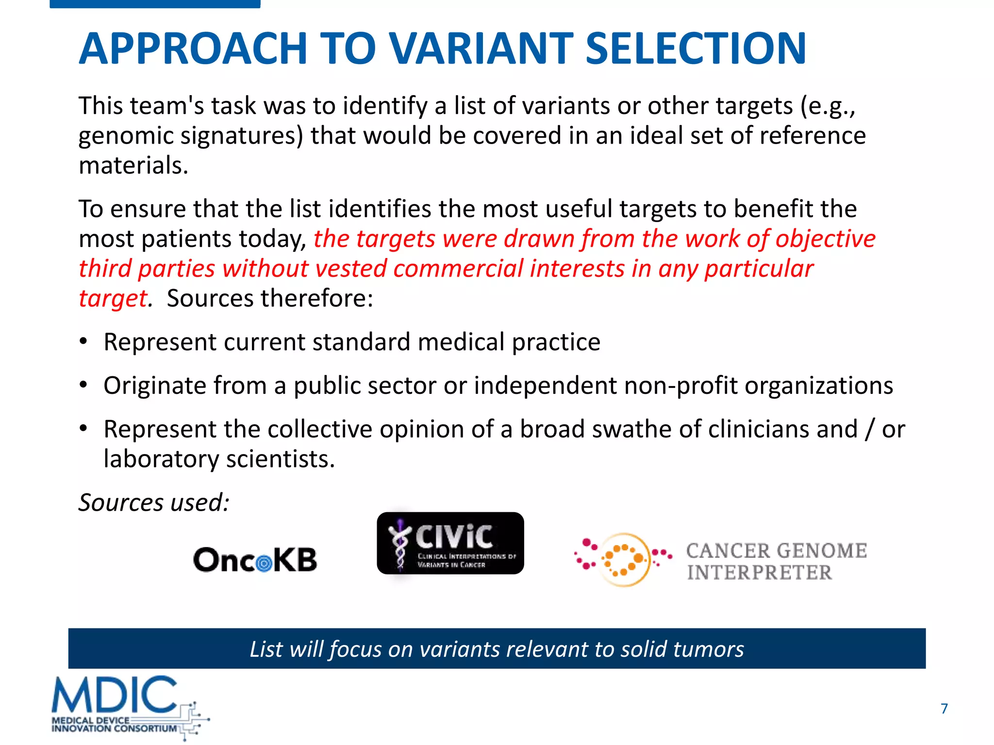 7
APPROACH TO VARIANT SELECTION
This team's task was to identify a list of variants or other targets (e.g.,
genomic signatures) that would be covered in an ideal set of reference
materials.
To ensure that the list identifies the most useful targets to benefit the
most patients today, the targets were drawn from the work of objective
third parties without vested commercial interests in any particular
target. Sources therefore:
• Represent current standard medical practice
• Originate from a public sector or independent non-profit organizations
• Represent the collective opinion of a broad swathe of clinicians and / or
laboratory scientists.
Sources used:
List will focus on variants relevant to solid tumors
 