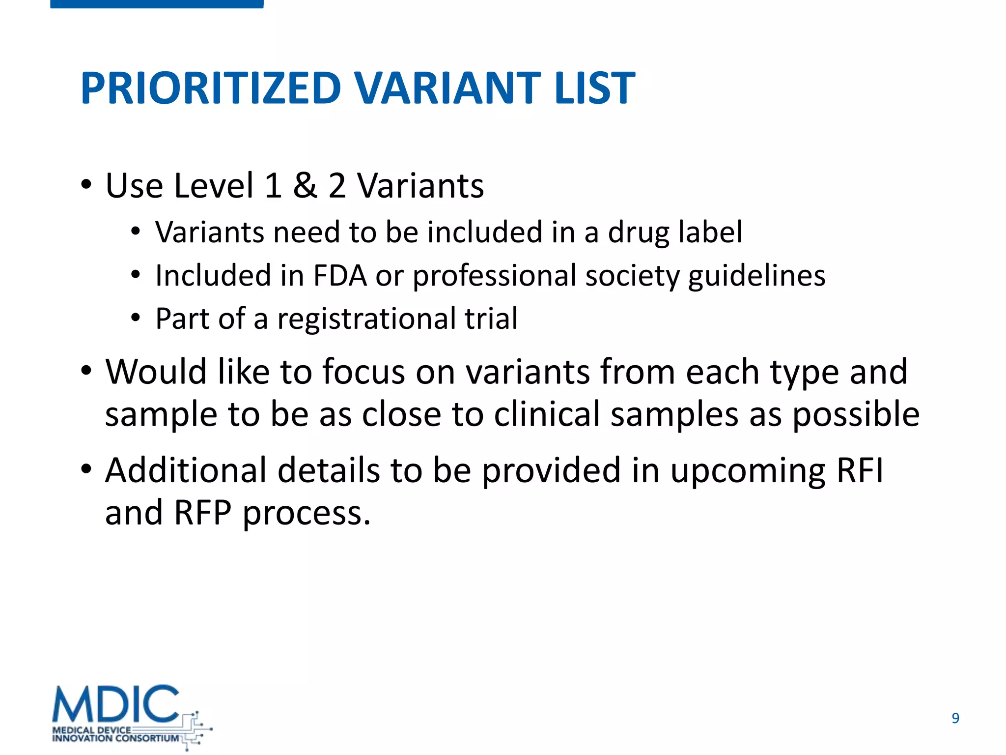 9
PRIORITIZED VARIANT LIST
• Use Level 1 & 2 Variants
• Variants need to be included in a drug label
• Included in FDA or professional society guidelines
• Part of a registrational trial
• Would like to focus on variants from each type and
sample to be as close to clinical samples as possible
• Additional details to be provided in upcoming RFI
and RFP process.
 