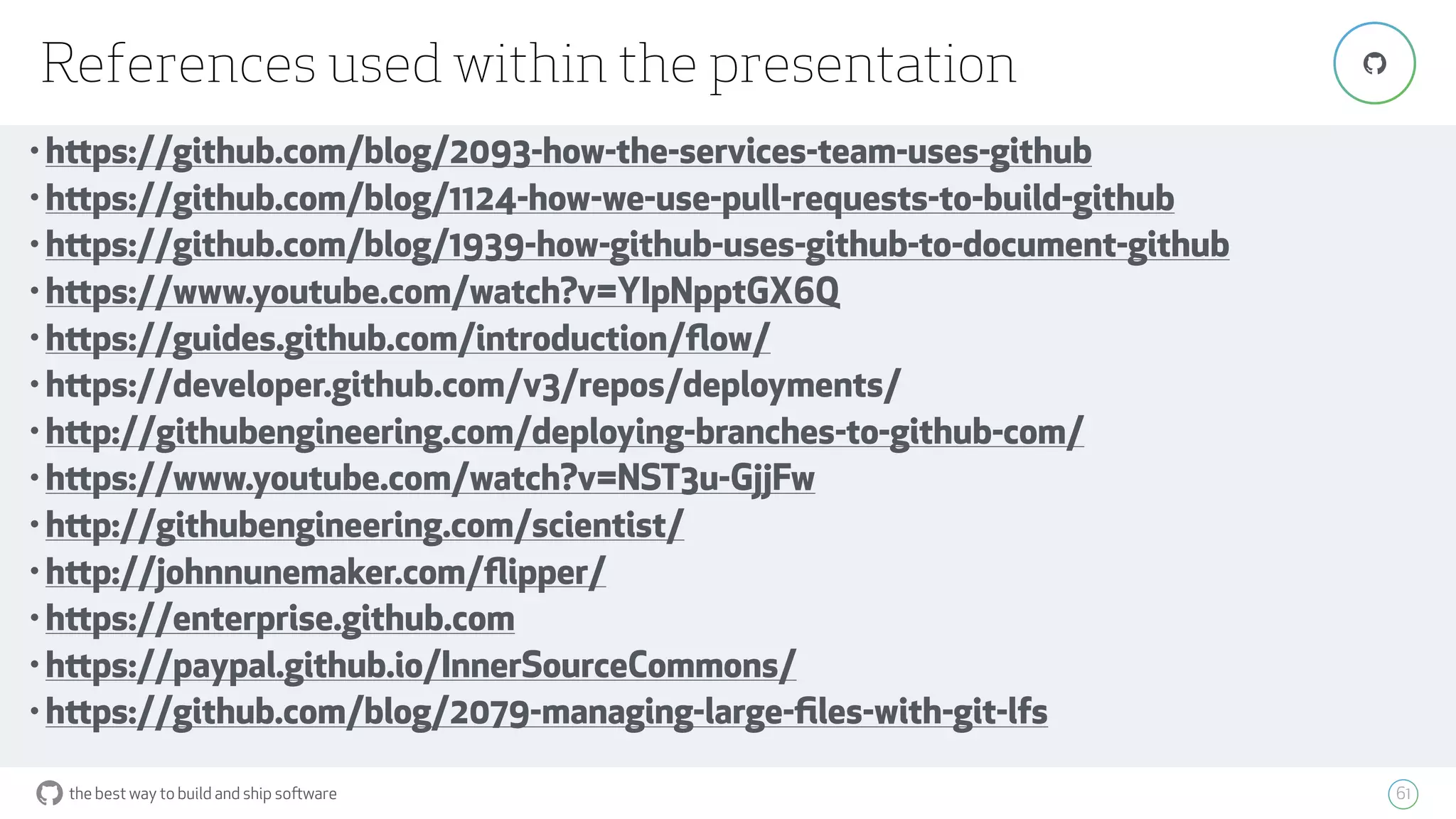 the best way to build and ship software
References used within the presentation
61
"
• https://github.com/blog/2093-how-the-services-team-uses-github
• https://github.com/blog/1124-how-we-use-pull-requests-to-build-github
• https://github.com/blog/1939-how-github-uses-github-to-document-github
• https://www.youtube.com/watch?v=YIpNpptGX6Q
• https://guides.github.com/introduction/ﬂow/
• https://developer.github.com/v3/repos/deployments/
• http://githubengineering.com/deploying-branches-to-github-com/
• https://www.youtube.com/watch?v=NST3u-GjjFw
• http://githubengineering.com/scientist/
• http://johnnunemaker.com/ﬂipper/
• https://enterprise.github.com
• https://paypal.github.io/InnerSourceCommons/
• https://github.com/blog/2079-managing-large-ﬁles-with-git-lfs
 