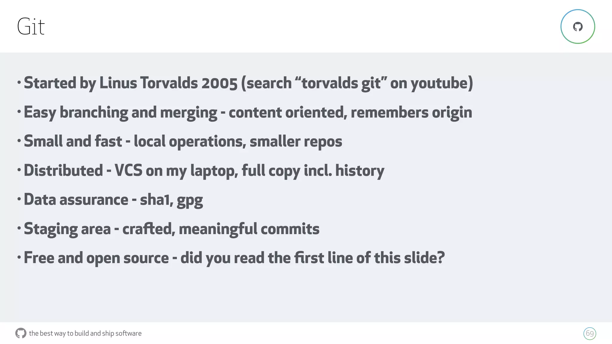 the best way to build and ship software
Git
69
"
• Started by Linus Torvalds 2005 (search “torvalds git” on youtube)
• Easy branching and merging - content oriented, remembers origin
• Small and fast - local operations, smaller repos
• Distributed - VCS on my laptop, full copy incl. history
• Data assurance - sha1, gpg
• Staging area - crafted, meaningful commits
• Free and open source - did you read the ﬁrst line of this slide?
 