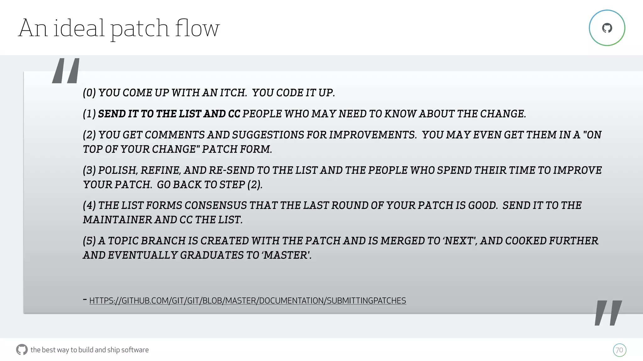 the best way to build and ship software
An ideal patch ﬂow
70
"
“(0) YOU COME UP WITH AN ITCH. YOU CODE IT UP.
(1) SEND IT TO THE LIST AND CC PEOPLE WHO MAY NEED TO KNOW ABOUT THE CHANGE.
(2) YOU GET COMMENTS AND SUGGESTIONS FOR IMPROVEMENTS. YOU MAY EVEN GET THEM IN A "ON
TOP OF YOUR CHANGE" PATCH FORM.
(3) POLISH, REFINE, AND RE-SEND TO THE LIST AND THE PEOPLE WHO SPEND THEIR TIME TO IMPROVE
YOUR PATCH. GO BACK TO STEP (2).
(4) THE LIST FORMS CONSENSUS THAT THE LAST ROUND OF YOUR PATCH IS GOOD. SEND IT TO THE
MAINTAINER AND CC THE LIST.
(5) A TOPIC BRANCH IS CREATED WITH THE PATCH AND IS MERGED TO ‘NEXT', AND COOKED FURTHER
AND EVENTUALLY GRADUATES TO ‘MASTER'.
- HTTPS://GITHUB.COM/GIT/GIT/BLOB/MASTER/DOCUMENTATION/SUBMITTINGPATCHES
 