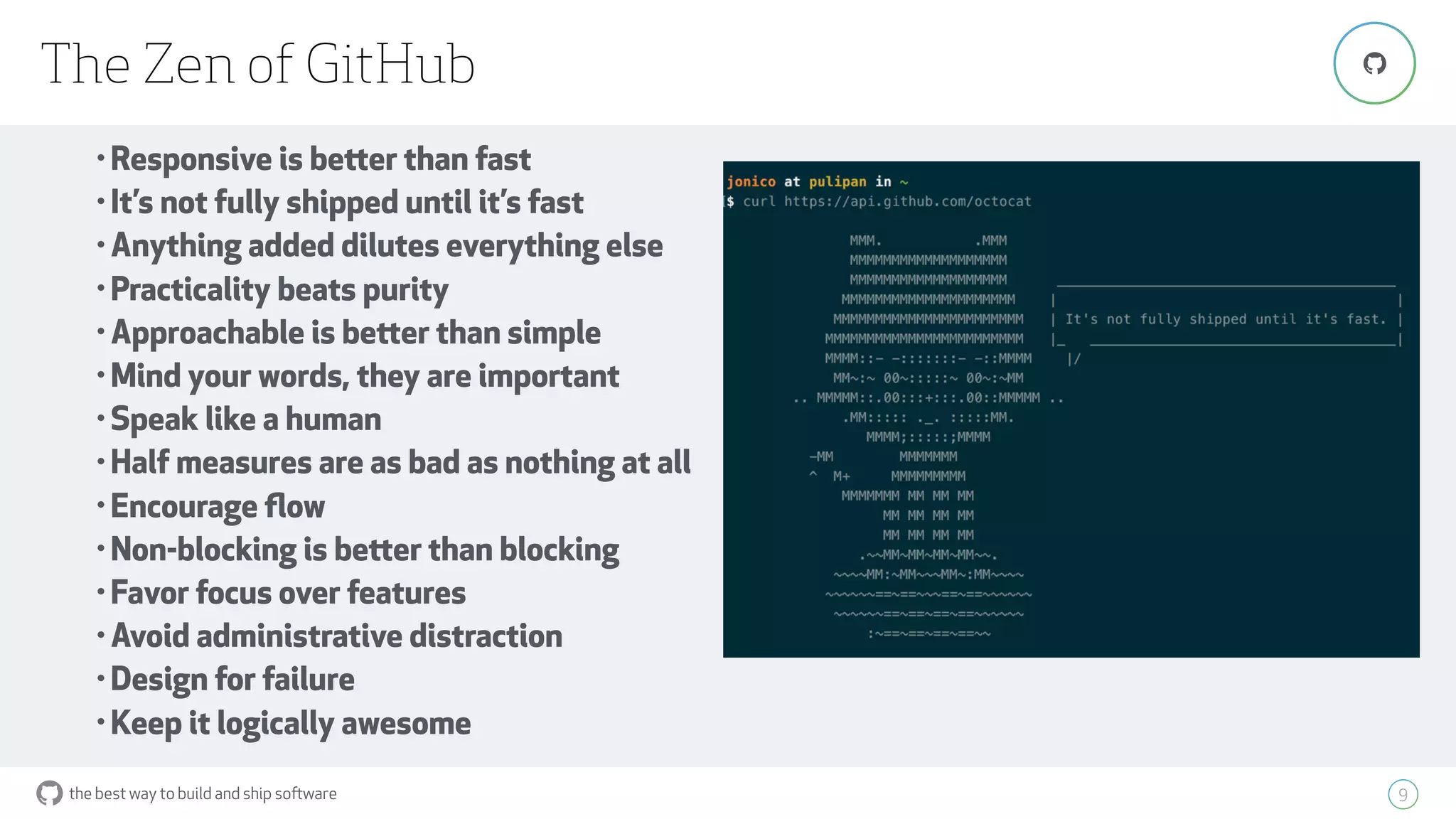 the best way to build and ship software
The Zen of GitHub
9
"
• Responsive is better than fast
• It’s not fully shipped until it’s fast
• Anything added dilutes everything else
• Practicality beats purity
• Approachable is better than simple
• Mind your words, they are important
• Speak like a human
• Half measures are as bad as nothing at all
• Encourage ﬂow
• Non-blocking is better than blocking
• Favor focus over features
• Avoid administrative distraction
• Design for failure
• Keep it logically awesome
 
