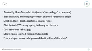 the best way to build and ship software
Git
69
"
• Started by Linus Torvalds 2005 (search “torvalds git” on youtube)
• Easy branching and merging - content oriented, remembers origin
• Small and fast - local operations, smaller repos
• Distributed - VCS on my laptop, full copy incl. history
• Data assurance - sha1, gpg
• Staging area - crafted, meaningful commits
• Free and open source - did you read the ﬁrst line of this slide?
 