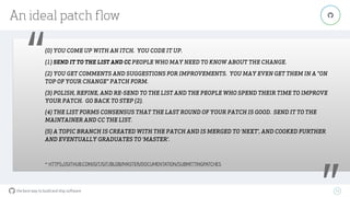 the best way to build and ship software
An ideal patch ﬂow
70
"
“(0) YOU COME UP WITH AN ITCH. YOU CODE IT UP.
(1) SEND IT TO THE LIST AND CC PEOPLE WHO MAY NEED TO KNOW ABOUT THE CHANGE.
(2) YOU GET COMMENTS AND SUGGESTIONS FOR IMPROVEMENTS. YOU MAY EVEN GET THEM IN A "ON
TOP OF YOUR CHANGE" PATCH FORM.
(3) POLISH, REFINE, AND RE-SEND TO THE LIST AND THE PEOPLE WHO SPEND THEIR TIME TO IMPROVE
YOUR PATCH. GO BACK TO STEP (2).
(4) THE LIST FORMS CONSENSUS THAT THE LAST ROUND OF YOUR PATCH IS GOOD. SEND IT TO THE
MAINTAINER AND CC THE LIST.
(5) A TOPIC BRANCH IS CREATED WITH THE PATCH AND IS MERGED TO ‘NEXT', AND COOKED FURTHER
AND EVENTUALLY GRADUATES TO ‘MASTER'.
- HTTPS://GITHUB.COM/GIT/GIT/BLOB/MASTER/DOCUMENTATION/SUBMITTINGPATCHES
 