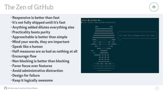 the best way to build and ship software
The Zen of GitHub
9
"
• Responsive is better than fast
• It’s not fully shipped until it’s fast
• Anything added dilutes everything else
• Practicality beats purity
• Approachable is better than simple
• Mind your words, they are important
• Speak like a human
• Half measures are as bad as nothing at all
• Encourage ﬂow
• Non-blocking is better than blocking
• Favor focus over features
• Avoid administrative distraction
• Design for failure
• Keep it logically awesome
 