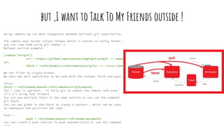 but ,I want to Talk To My Friends outside !
Using remotes we can move changesets between multiple git repositories.
The remote uses format called refspec which is stored in config folder ,
you can view them using git remote -v
Refspec section example:
[remote "origin"]
url = https://github.com/schacon/simplegit-progit -> remote
url
fetch = +refs/heads/*:refs/remotes/origin/* -> +<src>:<dst>
We can filter by single branch
We have two main operations to be used with the refspec fetch and push :
Fetch:
fetch = +refs/heads/master:refs/remotes/origin/master
The + sign is optional , it tells git to update the remote refs even
it’s n’t using fast forward
You can use multiple fetch in the same section or you can the command
git fetch
You can use globe in the fetch to create a pattern , which can be used
to namespace and partition the code
Push :
push = refs/heads/master:refs/heads/qa/master
You can create a push section to push automatically or use the command
 