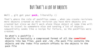But That’s a lot of objects
Well , git got your pack, literally :)
That’s where the role of packfiles comes , when you create revisions
more objects created as more revision you have more objects are
created but since we don't work alone those object at some time will
have to travel to somewhere else and sending a lot of objects
sequentially seems like a recipe for failure, so the packfiles were
created.
So what’s a packfile :
Packfile is basically a compressed format of all the committed
objects into two files .pack and .idx ,The pack file contains the
objects and the index file contain offsets to the objects in the
pack file
 