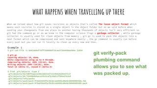what happens when travelling up there
When we talked about how git saves revisions as objects that’s called The loose object format which
means each revision is stored as a single object in the object folder but as we said before when
sending your changesets from one place to another having thousands of objects isn’t very efficient so
git had the command gc or as we know in the computer science lingo a garbage collector , while garbage
collector is usually used for clean objects from memory , git gc is used to pack the objects into a
neat format which can be compressed and sent anywhere neatly , the gc command is usually run before
every push but you can run it locally to clean up every now and then.
Example :
$ git cat-file -s b042a60ef7dff760008df33cee372b945b6e884e 22054
$ git gc
Counting objects: 18, done.
Delta compression using up to 8 threads.
Compressing objects: 100% (14/14), done.
Writing objects: 100% (18/18), done.
Total 18 (delta 3), reused 0 (delta 0)
$ find .git/objects -type f
.git/objects/bd/9dbf5aae1a3862dd1526723246b20206e5fc37
.git/objects/d6/70460b4b4aece5915caf5c68d12f560a9fe3e4
.git/objects/info/packs
.git/objects/pack/pack-978e03944f5c581011e6998cd0e9e30000905586.idx
.git/objects/pack/pack-978e03944f5c581011e6998cd0e9e30000905586.pack
git verify-pack
plumbing command
allows you to see what
was packed up.
 