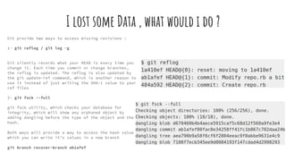 I lost some Data , what would i do ?
Git provide two ways to access missing revisions :
1- git reflog / git log -g
Git silently records what your HEAD is every time you
change it. Each time you commit or change branches,
the reflog is updated. The reflog is also updated by
the git update-ref command, which is another reason to
use it instead of just writing the SHA-1 value to your
ref files
2- git fsck --full
git fsck utility, which checks your database for
integrity, which will show any orphaned object by
adding dangling before the type of the object and the
hash.
Both ways will provide a way to access the hash value
which you can write it’s values in a new branch
git branch recover-branch ab1afef
 