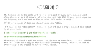 Git Hash Object
The Hash object is the basic unit in git, it’s used in every revision as a stand
alone object or part of group of objects important note that it only saves shows you
the hash and store the data as blob no other information is saved.
All Objects except of tags are stored in objects folder.
Git hash-object “blob object” -> used to hash and save a single unnamed data object
in objects folder
$ echo 'test content' | git hash-object -w --stdin
d670460b4b4aece5915caf5c68d12f560a9fe3e4
*hashing side effect : When Git stores the contents of somefile.txt, it will realize
that it already has a copy of that data when comparing hashes, There is no need to
store it again,his process is called deduplication.
 