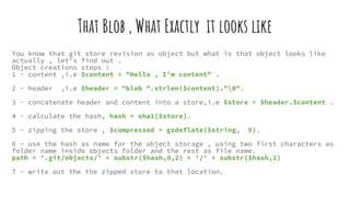 That Blob , What Exactly it looks like
You know that git store revision as object but what is that object looks like
actually , let's find out .
Object creations steps :
1 - content ,i.e $content = "Hello , I’m content" .
2 - header ,i.e $header = "blob ".strlen($content)."0".
3 - concatenate header and content into a store,i.e $store = $header.$content .
4 - calculate the hash, hash = sha1($store).
5 - zipping the store , $compressed = gzdeflate($string, 9).
6 - use the hash as name for the object storage , using two first characters as
folder name inside objects folder and the rest as file name.
path = '.git/objects/' + substr($hash,0,2) + '/' + substr($hash,2)
7 - write out the the zipped store to that location.
 
